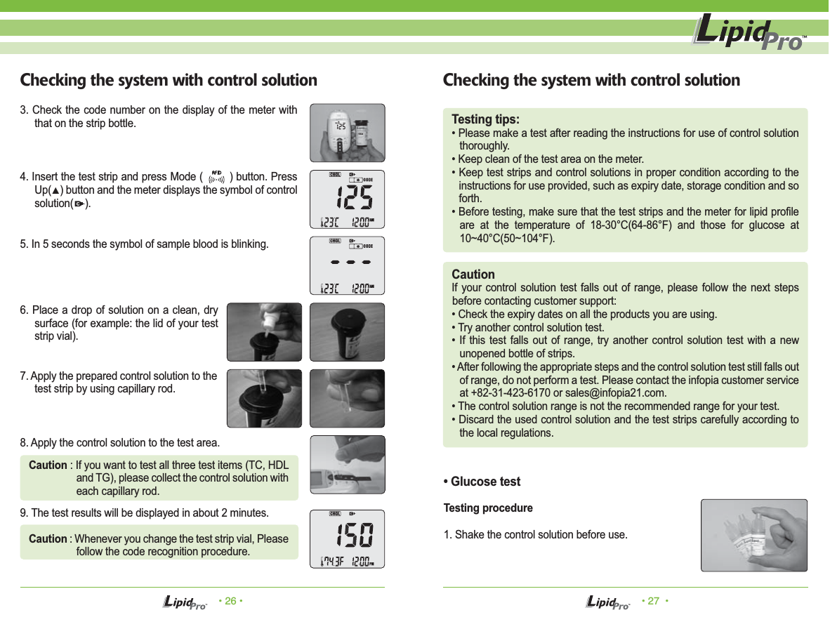 • 26 • • 27  •Checking the system with control solution Checking the system with control solutionTesting tips:• Please make a test after reading the instructions for use of control solution thoroughly. • Keep clean of the test area on the meter. • Keep test strips and control solutions in proper condition according to the instructions for use provided, such as expiry date, storage condition and so forth.• Before testing, make sure that the test strips and the meter for lipid profile are at the temperature of 18-30°C(64-86°F) and those for glucose at 10~40°C(50~104°F). CautionIf your control solution test falls out of range, please follow the next steps before contacting customer support:• Check the expiry dates on all the products you are using. • Try another control solution test.• If this test falls out of range, try another control solution test with a new unopened bottle of strips.• After following the appropriate steps and the control solution test still falls out of range, do not perform a test. Please contact the infopia customer service at +82-31-423-6170 or sales@infopia21.com.• The control solution range is not the recommended range for your test.• Discard the used control solution and the test strips carefully according to the local regulations.• Glucose testTesting procedure1. Shake the control solution before use.3. Check the code number on the display of the meter with that on the strip bottle. 4. Insert the test strip and press Mode (        ) button. Press Up(▲) button and the meter displays the symbol of control solution(    ).5. In 5 seconds the symbol of sample blood is blinking.6. Place a drop of solution on a clean, dry surface (for example: the lid of your test strip vial). 7. Apply the prepared control solution to the test strip by using capillary rod. 8. Apply the control solution to the test area.Caution : If you want to test all three test items (TC, HDL and TG), please collect the control solution with each capillary rod.Caution : Whenever you change the test strip vial, Please follow the code recognition procedure.9. The test results will be displayed in about 2 minutes.1504