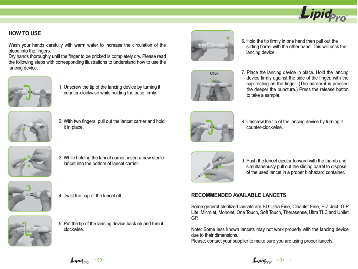 • 30 • • 31    •HOW TO USEWash your hands carefully with warm water to increase the circulation of the blood into the fingers.Dry hands thoroughly until the finger to be pricked is completely dry. Please read the following steps with corresponding illustrations to understand how to use the lancing device.1. Unscrew the tip of the lancing device by turning it       counter-clockwise while holding the base firmly.2. With two fingers, pull out the lancet carrier and hold     it in place.3. While holding the lancet carrier, insert a new sterile     lancet into the bottom of lancet carrier.5. Put the tip of the lancing device back on and turn it     clockwise.4. Twist the cap of the lancet off. RECOMMENDED AVAILABLE LANCETSSome general sterilized lancets are BD-Ultra Fine, Cleanlet Fine, E-Z Ject, G-P Lite, Microlet, Monolet, One Touch, Soft Touch, Therasense, Ultra TLC and Unilet GP.Note: Some less known lancets may not work properly with the lancing device due to their dimensions.Please, contact your supplier to make sure you are using proper lancets.6. Hold the tip firmly in one hand then pull out the     sliding barrel with the other hand. This will cock the     lancing device.7. Place the lancing device in place. Hold the lancing device firmly against the side of the finger, with the cap resting on the finger. (The harder it is pressed the deeper the puncture.) Press the release button to take a sample.8. Unscrew the tip of the lancing device by turning it     counter-clockwise.9. Push the lancet ejector forward with the thumb and     simultaneously pull out the sliding barrel to dispose     of the used lancet in a proper biohazard container.Click