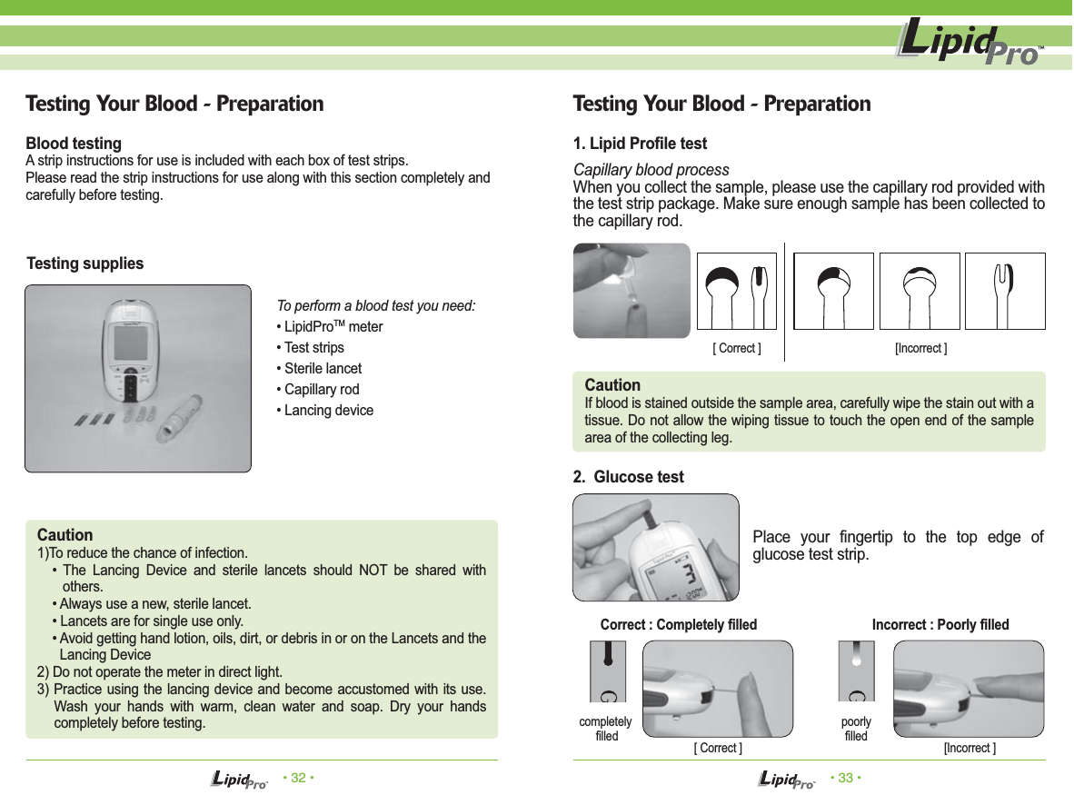 • 32 • • 33 •Testing Your Blood - Preparation1. Lipid Profile testCapillary blood processWhen you collect the sample, please use the capillary rod provided with the test strip package. Make sure enough sample has been collected to the capillary rod.Place your fingertip to the top edge of glucose test strip.2.  Glucose testCautionIf blood is stained outside the sample area, carefully wipe the stain out with a tissue. Do not allow the wiping tissue to touch the open end of the sample area of the collecting leg.completely filledpoorly filled[ Correct ] [Incorrect ]Correct : Completely filled  Incorrect : Poorly filledTesting Your Blood - PreparationCaution1)To reduce the chance of infection.• The Lancing Device and sterile lancets should NOT be shared with others.• Always use a new, sterile lancet.• Lancets are for single use only.• Avoid getting hand lotion, oils, dirt, or debris in or on the Lancets and the Lancing Device2) Do not operate the meter in direct light.3) Practice using the lancing device and become accustomed with its use. Wash your hands with warm, clean water and soap. Dry your hands completely before testing.Blood testingA strip instructions for use is included with each box of test strips.Please read the strip instructions for use along with this section completely andcarefully before testing.Testing suppliesTo perform a blood test you need:• LipidProTM meter• Test strips• Sterile lancet• Capillary rod• Lancing device[ Correct ] [Incorrect ]