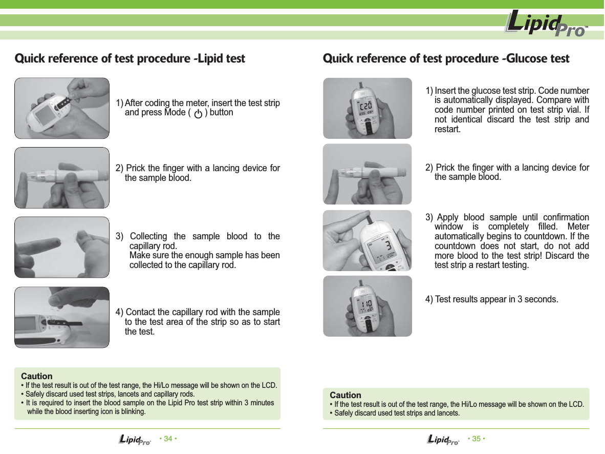 • 34 • • 35 •Quick reference of test procedure -Lipid test Quick reference of test procedure -Glucose test1) After coding the meter, insert the test strip and press Mode (      ) button1) Insert the glucose test strip. Code number is automatically displayed. Compare with code number printed on test strip vial. If not identical discard the test strip and restart.2) Prick the finger with a lancing device for the sample blood.3) Apply blood sample until confirmation window is completely filled. Meter automatically begins to countdown. If the countdown does not start, do not add more blood to the test strip! Discard the test strip a restart testing.4) Test results appear in 3 seconds.2) Prick the finger with a lancing device for the sample blood.3) Collecting the sample blood to the capillary rod.Make sure the enough sample has been collected to the capillary rod.4) Contact the capillary rod with the sample to the test area of the strip so as to start the test.Caution• If the test result is out of the test range, the Hi/Lo message will be shown on the LCD.• Safely discard used test strips, lancets and capillary rods.• It is required to insert the blood sample on the Lipid Pro test strip within 3 minutes while the blood inserting icon is blinking.Caution• If the test result is out of the test range, the Hi/Lo message will be shown on the LCD.• Safely discard used test strips and lancets.