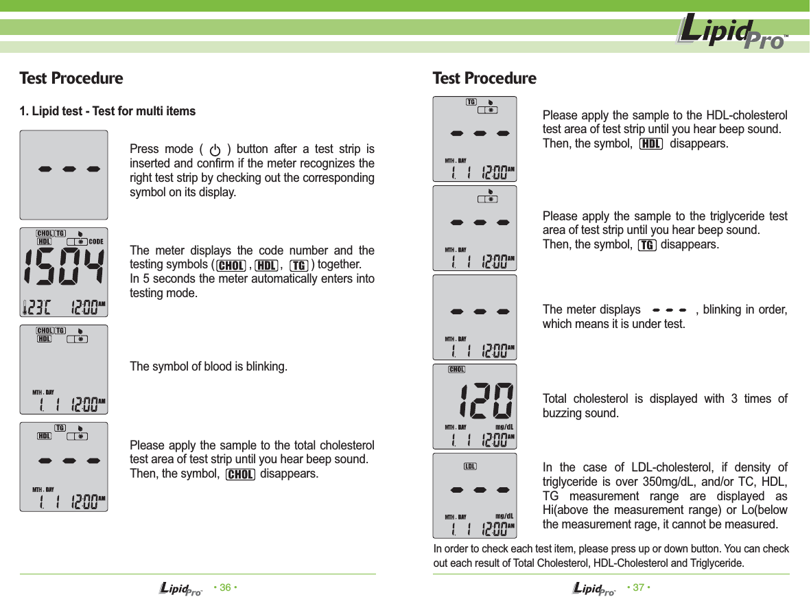 • 36 • • 37 •Test Procedure Test ProcedurePress mode (    ) button after a test strip is inserted and confirm if the meter recognizes the right test strip by checking out the corresponding symbol on its display.The meter displays the code number and the testing symbols (           ,         ,         ) together. In 5 seconds the meter automatically enters into testing mode.The symbol of blood is blinking.Please apply the sample to the total cholesterol test area of test strip until you hear beep sound.Then, the symbol,             disappears.Please apply the sample to the HDL-cholesterol test area of test strip until you hear beep sound.Then, the symbol,            disappears.Please apply the sample to the triglyceride test area of test strip until you hear beep sound.Then, the symbol,         disappears.The meter displays             , blinking in order, which means it is under test.Total cholesterol is displayed with 3 times of buzzing sound.In the case of LDL-cholesterol, if density of triglyceride is over 350mg/dL, and/or TC, HDL, TG measurement range are displayed as Hi(above the measurement range) or Lo(below the measurement rage, it cannot be measured.In order to check each test item, please press up or down button. You can check out each result of Total Cholesterol, HDL-Cholesterol and Triglyceride.1. Lipid test - Test for multi items