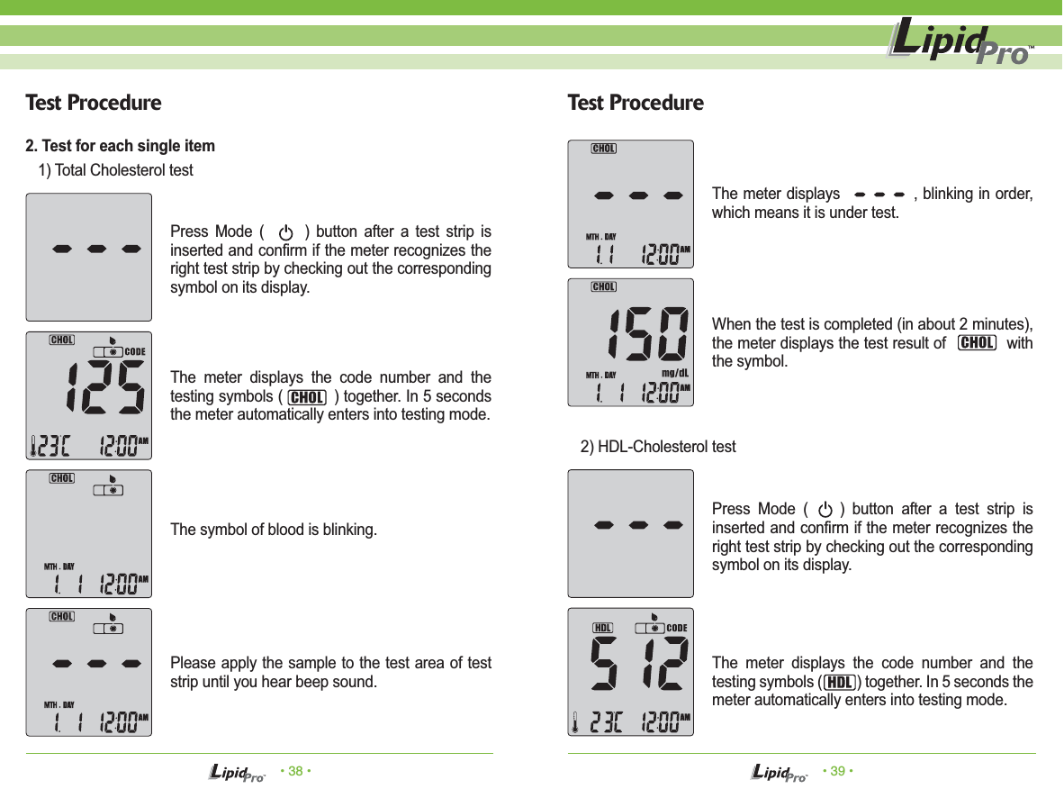 • 38 • • 39 •Test Procedure Test ProcedurePress Mode (      ) button after a test strip is inserted and confirm if the meter recognizes the right test strip by checking out the corresponding symbol on its display.The meter displays the code number and the testing symbols (           ) together. In 5 seconds the meter automatically enters into testing mode.The symbol of blood is blinking.  Please apply the sample to the test area of test strip until you hear beep sound. The meter displays              , blinking in order, which means it is under test.When the test is completed (in about 2 minutes), the meter displays the test result of             with the symbol.Press Mode (    ) button after a test strip is inserted and confirm if the meter recognizes the right test strip by checking out the corresponding symbol on its display.The meter displays the code number and the testing symbols (          ) together. In 5 seconds the meter automatically enters into testing mode.2. Test for each single item   1) Total Cholesterol test    2) HDL-Cholesterol test 