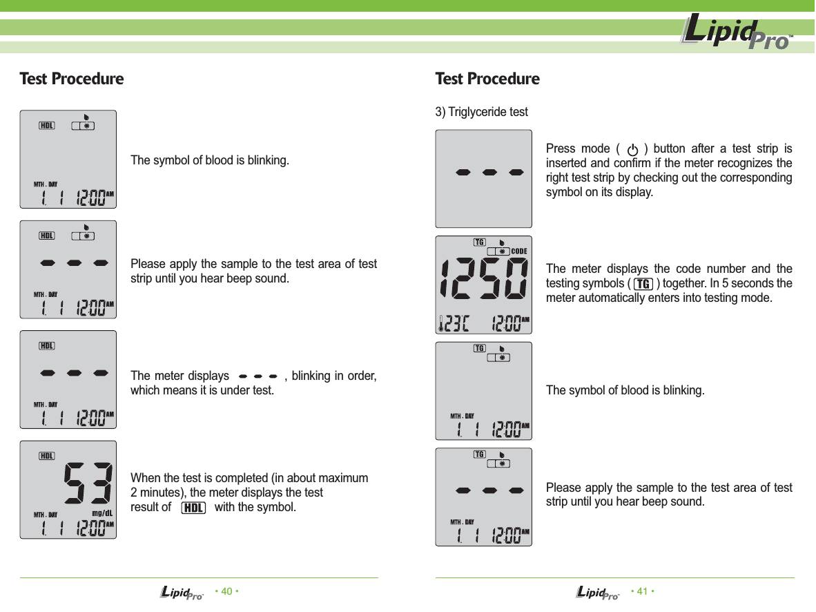 The meter displays the code number and the testing symbols (         ) together. In 5 seconds the meter automatically enters into testing mode.• 40 • • 41 •Test Procedure Test ProcedureThe symbol of blood is blinking.  Please apply the sample to the test area of test strip until you hear beep sound.The meter displays             , blinking in order, which means it is under test.When the test is completed (in about maximum2 minutes), the meter displays the testresult of              with the symbol.Press mode (    ) button after a test strip is inserted and confirm if the meter recognizes the right test strip by checking out the corresponding symbol on its display.The symbol of blood is blinking.Please apply the sample to the test area of test strip until you hear beep sound.3) Triglyceride test