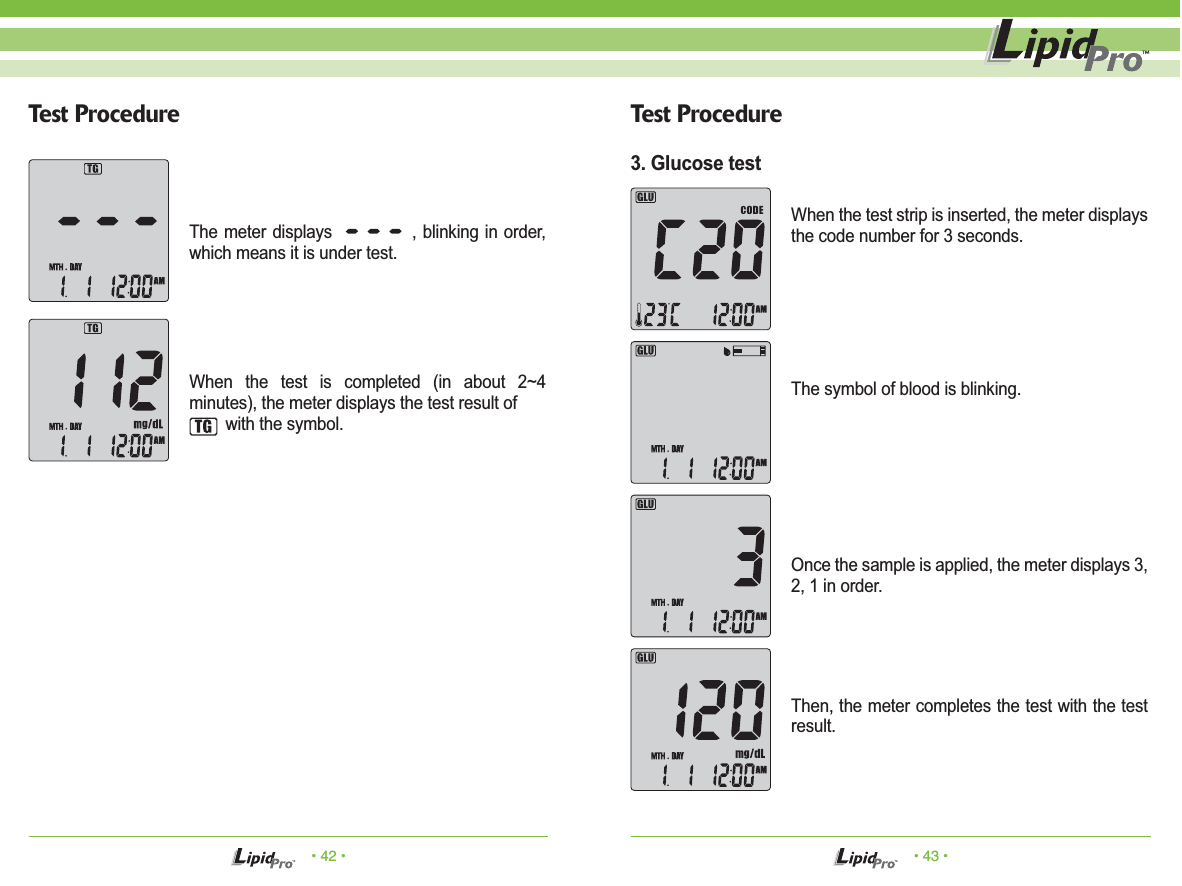 The symbol of blood is blinking.• 42 • • 43 •Test Procedure Test ProcedureThe meter displays             , blinking in order, which means it is under test.When the test is completed (in about 2~4 minutes), the meter displays the test result of         with the symbol.When the test strip is inserted, the meter displays the code number for 3 seconds.Once the sample is applied, the meter displays 3, 2, 1 in order.Then, the meter completes the test with the test result.3. Glucose test