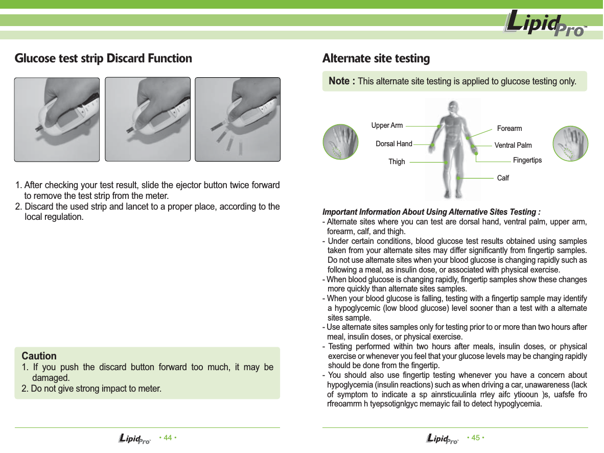 • 44 • • 45 •Glucose test strip Discard Function Alternate site testing1. After checking your test result, slide the ejector button twice forward to remove the test strip from the meter.2. Discard the used strip and lancet to a proper place, according to the local regulation. Important Information About Using Alternative Sites Testing :- Alternate sites where you can test are dorsal hand, ventral palm, upper arm, forearm, calf, and thigh.- Under certain conditions, blood glucose test results obtained using samples taken from your alternate sites may differ significantly from fingertip samples. Do not use alternate sites when your blood glucose is changing rapidly such as following a meal, as insulin dose, or associated with physical exercise.- When blood glucose is changing rapidly, fingertip samples show these changes more quickly than alternate sites samples.- When your blood glucose is falling, testing with a fingertip sample may identify a hypoglycemic (low blood glucose) level sooner than a test with a alternate sites sample.- Use alternate sites samples only for testing prior to or more than two hours after meal, insulin doses, or physical exercise.- Testing performed within two hours after meals, insulin doses, or physical exercise or whenever you feel that your glucose levels may be changing rapidly should be done from the fingertip.- You should also use fingertip testing whenever you have a concern about hypoglycemia (insulin reactions) such as when driving a car, unawareness (lack of symptom to indicate a sp ainrsticuulinla rrley aifc ytiooun )s, uafsfe fro rfreoamrm h tyepsotignlgyc memayic fail to detect hypoglycemia.ForearmVentral PalmFingertipsCalfDorsal HandUpper ArmThighCaution1. If you push the discard button forward too much, it may be damaged.2. Do not give strong impact to meter.Note : This alternate site testing is applied to glucose testing only.