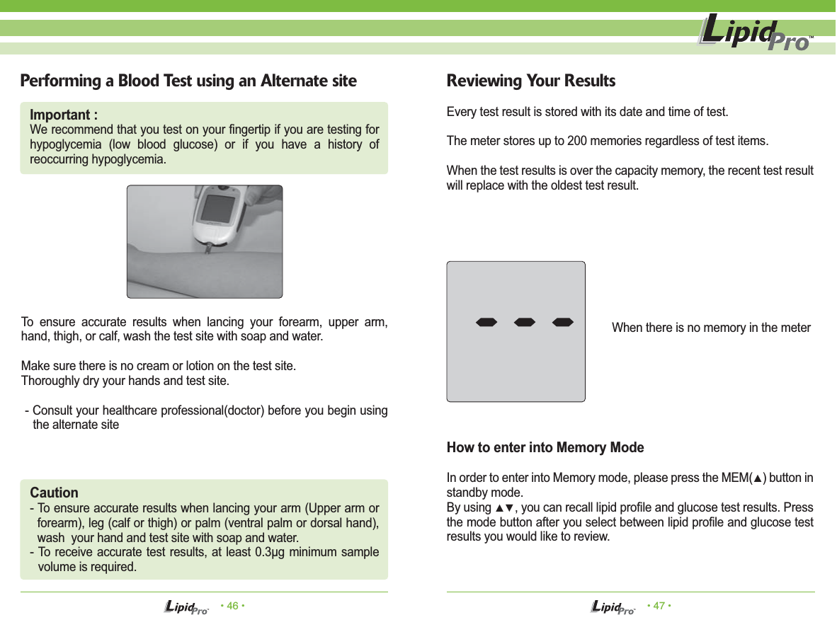 • 46 • • 47 •Performing a Blood Test using an Alternate site Reviewing Your ResultsTo ensure accurate results when lancing your forearm, upper arm, hand, thigh, or calf, wash the test site with soap and water. Make sure there is no cream or lotion on the test site.Thoroughly dry your hands and test site. - Consult your healthcare professional(doctor) before you begin using the alternate siteEvery test result is stored with its date and time of test.The meter stores up to 200 memories regardless of test items.When the test results is over the capacity memory, the recent test result will replace with the oldest test result.How to enter into Memory ModeIn order to enter into Memory mode, please press the MEM(▲) button in standby mode.By using ▲▼, you can recall lipid profile and glucose test results. Press the mode button after you select between lipid profile and glucose test results you would like to review.When there is no memory in the meterCaution- To ensure accurate results when lancing your arm (Upper arm or forearm), leg (calf or thigh) or palm (ventral palm or dorsal hand), wash  your hand and test site with soap and water.- To receive accurate test results, at least 0.3μg minimum sample volume is required.Important :We recommend that you test on your fingertip if you are testing for hypoglycemia (low blood glucose) or if you have a history of  reoccurring hypoglycemia.