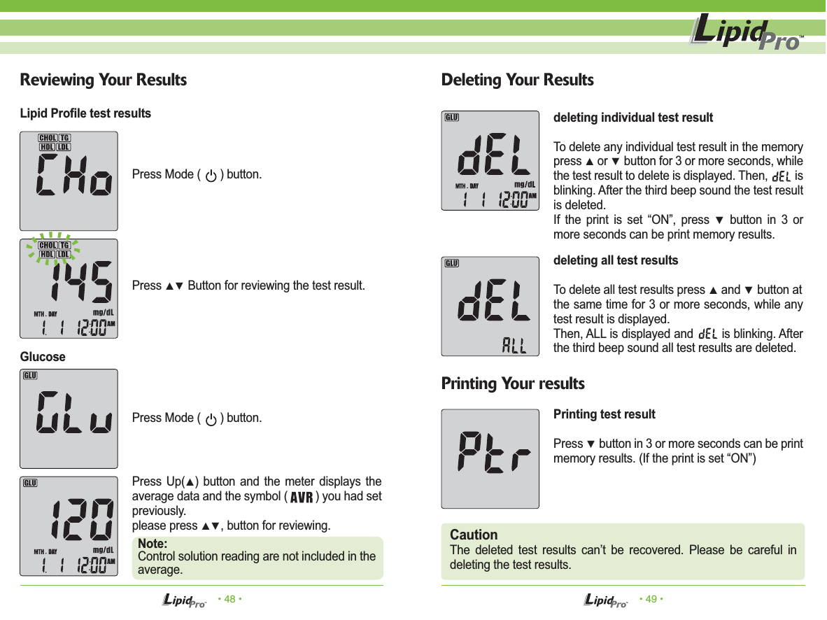 Press Mode (      ) button.Press Mode (      ) button.Press ▲▼ Button for reviewing the test result.CautionThe deleted test results can’t be recovered. Please be careful in deleting the test results.• 48 • • 49 •Reviewing Your Results Deleting Your ResultsPrinting Your resultsPress Up(▲) button and the meter displays the average data and the symbol (         ) you had set previously. please press ▲▼, button for reviewing.Note:Control solution reading are not included in the average.Lipid Profile test resultsGlucosedeleting individual test resultTo delete any individual test result in the memory press ▲ or ▼ button for 3 or more seconds, while the test result to delete is displayed. Then,         is blinking. After the third beep sound the test result is deleted.If the print is set “ON”, press ▼ button in 3 or more seconds can be print memory results.deleting all test resultsTo delete all test results press ▲ and ▼ button atthe same time for 3 or more seconds, while any test result is displayed. Then, ALL is displayed and        is blinking. After the third beep sound all test results are deleted.Printing test resultPress ▼ button in 3 or more seconds can be print memory results. (If the print is set “ON”)