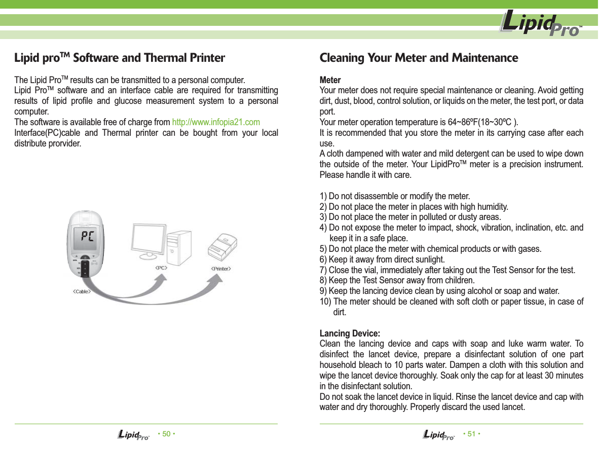 • 50 • • 51 •The Lipid ProTM results can be transmitted to a personal computer.Lipid ProTM software and an interface cable are required for transmitting results of lipid profile and glucose measurement system to a personal computer. The software is available free of charge from http://www.infopia21.comInterface(PC)cable and Thermal printer can be bought from your local distribute prorvider.Lipid proTM Software and Thermal PrinterTCHDLTGMEMMeterYour meter does not require special maintenance or cleaning. Avoid getting dirt, dust, blood, control solution, or liquids on the meter, the test port, or data port.Your meter operation temperature is 64~86ºF(18~30ºC ).It is recommended that you store the meter in its carrying case after each use.A cloth dampened with water and mild detergent can be used to wipe down the outside of the meter. Your LipidProTM meter is a precision instrument. Please handle it with care.1) Do not disassemble or modify the meter.2) Do not place the meter in places with high humidity.3) Do not place the meter in polluted or dusty areas.4) Do not expose the meter to impact, shock, vibration, inclination, etc. and keep it in a safe place.5) Do not place the meter with chemical products or with gases.6) Keep it away from direct sunlight.7) Close the vial, immediately after taking out the Test Sensor for the test.8) Keep the Test Sensor away from children.9) Keep the lancing device clean by using alcohol or soap and water.10) The meter should be cleaned with soft cloth or paper tissue, in case of dirt.Lancing Device:Clean the lancing device and caps with soap and luke warm water. To disinfect the lancet device, prepare a disinfectant solution of one part household bleach to 10 parts water. Dampen a cloth with this solution and wipe the lancet device thoroughly. Soak only the cap for at least 30 minutes in the disinfectant solution.Do not soak the lancet device in liquid. Rinse the lancet device and cap with water and dry thoroughly. Properly discard the used lancet.Cleaning Your Meter and Maintenance