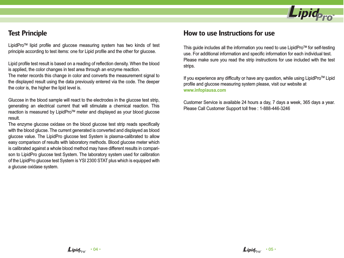 • 04 • • 05 •How to use Instructions for useThis guide includes all the information you need to use LipidProTM for self-testing use. For additional information and specific information for each individual test.Please make sure you read the strip instructions for use included with the test strips.If you experience any difficulty or have any question, while using LipidProTM Lipid profile and glucose measuring system please, visit our website at www.infopiausa.comCustomer Service is available 24 hours a day, 7 days a week, 365 days a year. Please Call Customer Support toll free : 1-888-446-3246Test PrincipleLipidProTM lipid profile and glucose measuring system has two kinds of test principle according to test items: one for Lipid profile and the other for glucose.Lipid profile test result is based on a reading of reflection density. When the blood is applied, the color changes in test area through an enzyme reaction.The meter records this change in color and converts the measurement signal to the displayed result using the data previously entered via the code. The deeper the color is, the higher the lipid level is.Glucose in the blood sample will react to the electrodes in the glucose test strip, generating an electrical current that will stimulate a chemical reaction. This reaction is measured by LipidProTM meter and displayed as your blood glucose result.The enzyme glucose oxidase on the blood glucose test strip reads specifically with the blood glucse. The current generated is converted and displayed as blood glucose value. The LipidPro glucose test System is plasma-calibrated to allow easy comparison of results with laboratory methods. Blood glucose meter which is calibrated against a whole blood method may have different results in compari-son to LipidPro glucose test System. The laboratory system used for calibration of the LipidPro glucose test System is YSI 2300 STAT plus which is equipped with a glucuse oxidase system.