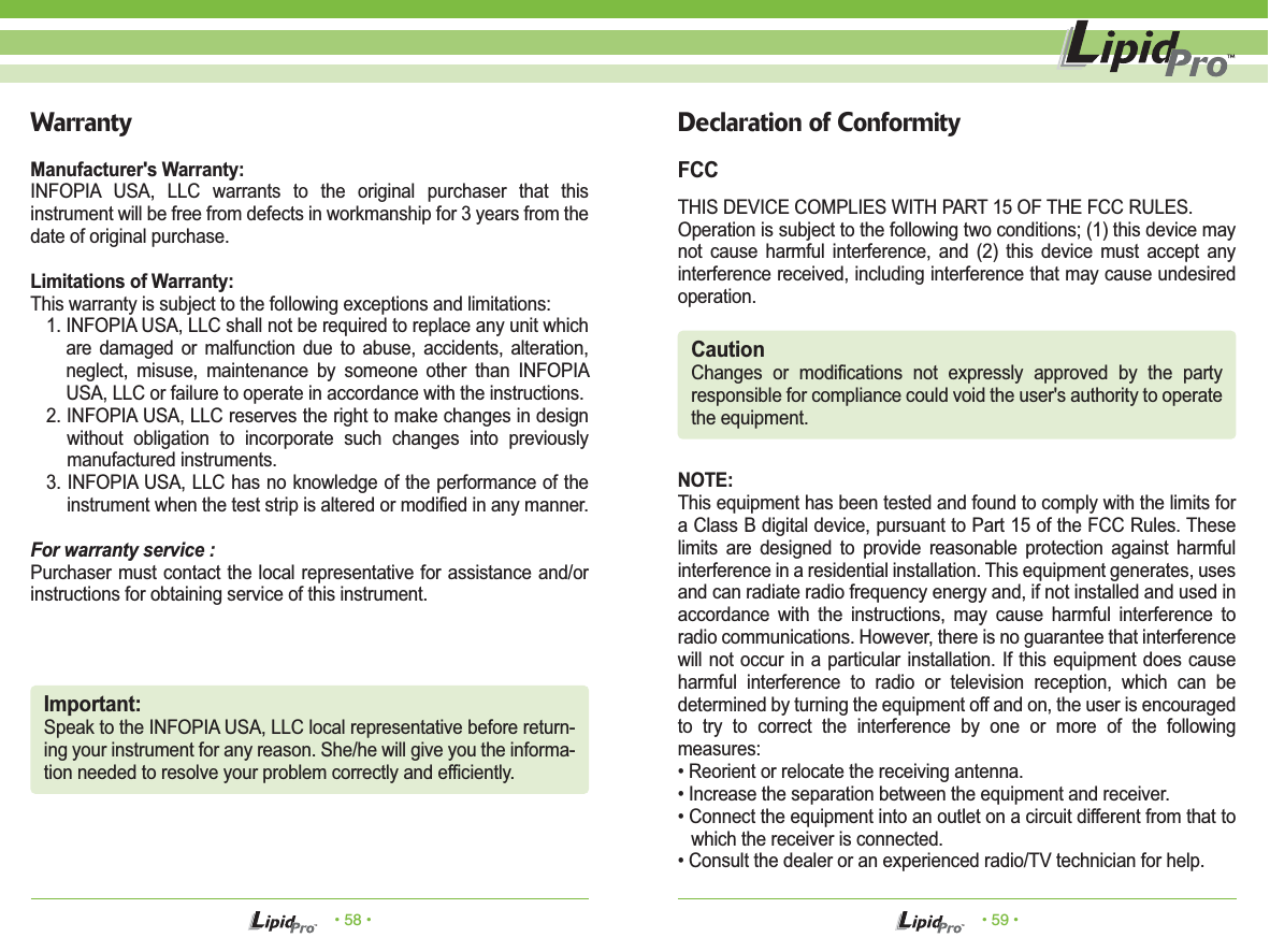 • 58 • • 59 •WarrantyManufacturer&apos;s Warranty:INFOPIA USA, LLC warrants to the original purchaser that this instrument will be free from defects in workmanship for 3 years from the date of original purchase.Limitations of Warranty:This warranty is subject to the following exceptions and limitations:1. INFOPIA USA, LLC shall not be required to replace any unit which are damaged or malfunction due to abuse, accidents, alteration, neglect, misuse, maintenance by someone other than INFOPIA USA, LLC or failure to operate in accordance with the instructions.2. INFOPIA USA, LLC reserves the right to make changes in design without obligation to incorporate such changes into previously manufactured instruments.3. INFOPIA USA, LLC has no knowledge of the performance of the instrument when the test strip is altered or modified in any manner.For warranty service :Purchaser must contact the local representative for assistance and/or instructions for obtaining service of this instrument.Important:Speak to the INFOPIA USA, LLC local representative before return-ing your instrument for any reason. She/he will give you the informa-tion needed to resolve your problem correctly and efficiently.Declaration of ConformityFCCTHIS DEVICE COMPLIES WITH PART 15 OF THE FCC RULES.Operation is subject to the following two conditions; (1) this device may not cause harmful interference, and (2) this device must accept any interference received, including interference that may cause undesired operation.NOTE: This equipment has been tested and found to comply with the limits for a Class B digital device, pursuant to Part 15 of the FCC Rules. These limits are designed to provide reasonable protection against harmful interference in a residential installation. This equipment generates, uses and can radiate radio frequency energy and, if not installed and used in accordance with the instructions, may cause harmful interference to radio communications. However, there is no guarantee that interference will not occur in a particular installation. If this equipment does cause harmful interference to radio or television reception, which can be determined by turning the equipment off and on, the user is encouraged to try to correct the interference by one or more of the following measures:• Reorient or relocate the receiving antenna.• Increase the separation between the equipment and receiver.• Connect the equipment into an outlet on a circuit different from that to which the receiver is connected.• Consult the dealer or an experienced radio/TV technician for help.CautionChanges or modifications not expressly approved by the party responsible for compliance could void the user&apos;s authority to operate the equipment.