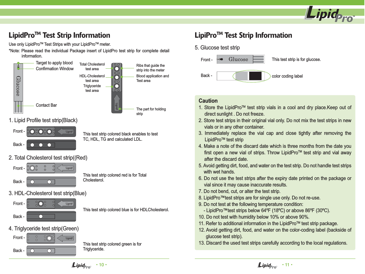 • 10 • • 11 •LipiProTM Test Strip InformationTarget to apply blood This test strip is for glucose.color coding labelThis test strip colored black enables to testTC, HDL, TG and calculated LDL.This test strip colored red is for TotalCholesterol.This test strip colored blue is for HDLCholesterol.This test strip colored green is forTriglyceride.Confirmation WindowContact BarFront -Back -Use only LipidProTM Test Strips with your LipidProTM meter.*Note: Please read the individual Package insert of LipidPro test strip for complete detail information.5. Glucose test stripCaution1. Store the LipidProTM test strip vials in a cool and dry place.Keep out of direct sunlight . Do not freeze.2. Store test strips in their original vial only. Do not mix the test strips in new vials or in any other container.3. Immediately replace the vial cap and close tightly after removing the LipidProTM test strip4. Make a note of the discard date which is three months from the date you first open a new vial of strips. Throw LipidProTM test strip and vial away after the discard date.5. Avoid getting dirt, food, and water on the test strip. Do not handle test strips with wet hands.6. Do not use the test strips after the expiry date printed on the package or vial since it may cause inaccurate results.7. Do not bend, cut, or alter the test strip.8. LipidPro™test strips are for single use only. Do not re-use.9. Do not test at the following temperature condition:    - LipidPro™test strips below 64ºF (18ºC) or above 86ºF (30ºC).10. Do not test with humidity below 10% or above 90%.11. Refer to additional information in the LipidProTM test strip package.12. Avoid getting dirt, food, and water on the color-coding label (backside of glucose test strip).13. Discard the used test strips carefully according to the local regulations.LipidProTM Test Strip InformationFront -Back -Front -Back -Front -Back -Front -Back -1. Lipid Profile test strip(Black)2. Total Cholesterol test strip((Red)3. HDL-Cholesterol test strip(Blue)4. Triglyceride test strip(Green)Ribs that guide the strip into the meterTotal Cholesteroltest areaHDL-Cholesteroltest areaTriglyceridetest areaThe part for holding stripBlood application and Test area