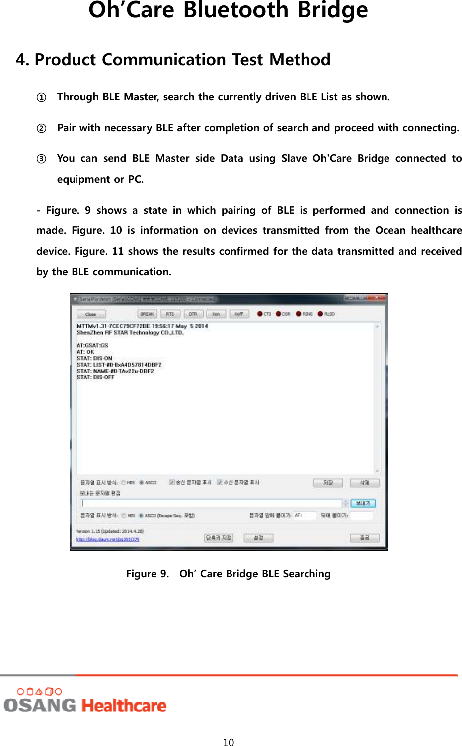 Oh’Care Bluetooth Bridge 10 4. Product Communication Test Method ① Through BLE Master, search the currently driven BLE List as shown. ② Pair with necessary BLE after completion of search and proceed with connecting. ③ You  can  send  BLE  Master  side  Data  using  Slave  Oh&apos;Care  Bridge  connected  to equipment or PC.   -  Figure.  9  shows  a  state  in  which  pairing  of  BLE  is  performed  and  connection  is made.  Figure.  10  is  information  on  devices  transmitted  from  the  Ocean  healthcare device. Figure. 11 shows the results confirmed for the data transmitted and received by the BLE communication.  Figure 9.    Oh’ Care Bridge BLE Searching 