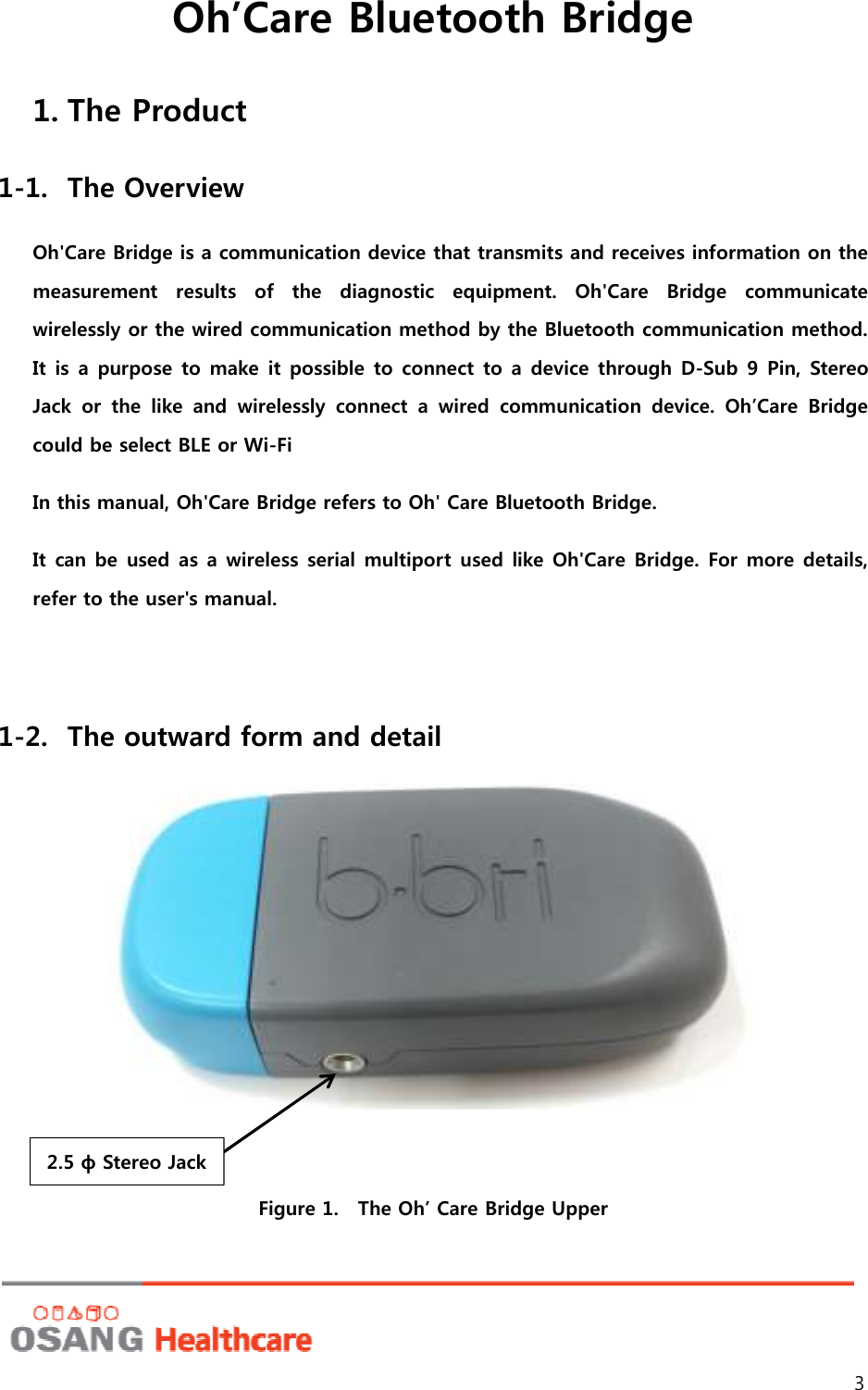 Oh’Care Bluetooth Bridge 3 1. The Product 1-1. The Overview Oh&apos;Care Bridge is a communication device that transmits and receives information on the measurement  results  of  the  diagnostic  equipment.  Oh&apos;Care  Bridge  communicate wirelessly or the wired communication method by the Bluetooth communication method. It is a  purpose to  make it possible to connect to  a device through D-Sub 9  Pin, Stereo Jack  or  the  like  and  wirelessly  connect  a  wired  communication  device.  Oh’Care  Bridge could be select BLE or Wi-Fi In this manual, Oh&apos;Care Bridge refers to Oh&apos; Care Bluetooth Bridge.   It can be used as a wireless serial multiport  used like Oh&apos;Care Bridge. For more details, refer to the user&apos;s manual.  1-2. The outward form and detail    Figure 1.    The Oh’ Care Bridge Upper 2.5 ф Stereo Jack 