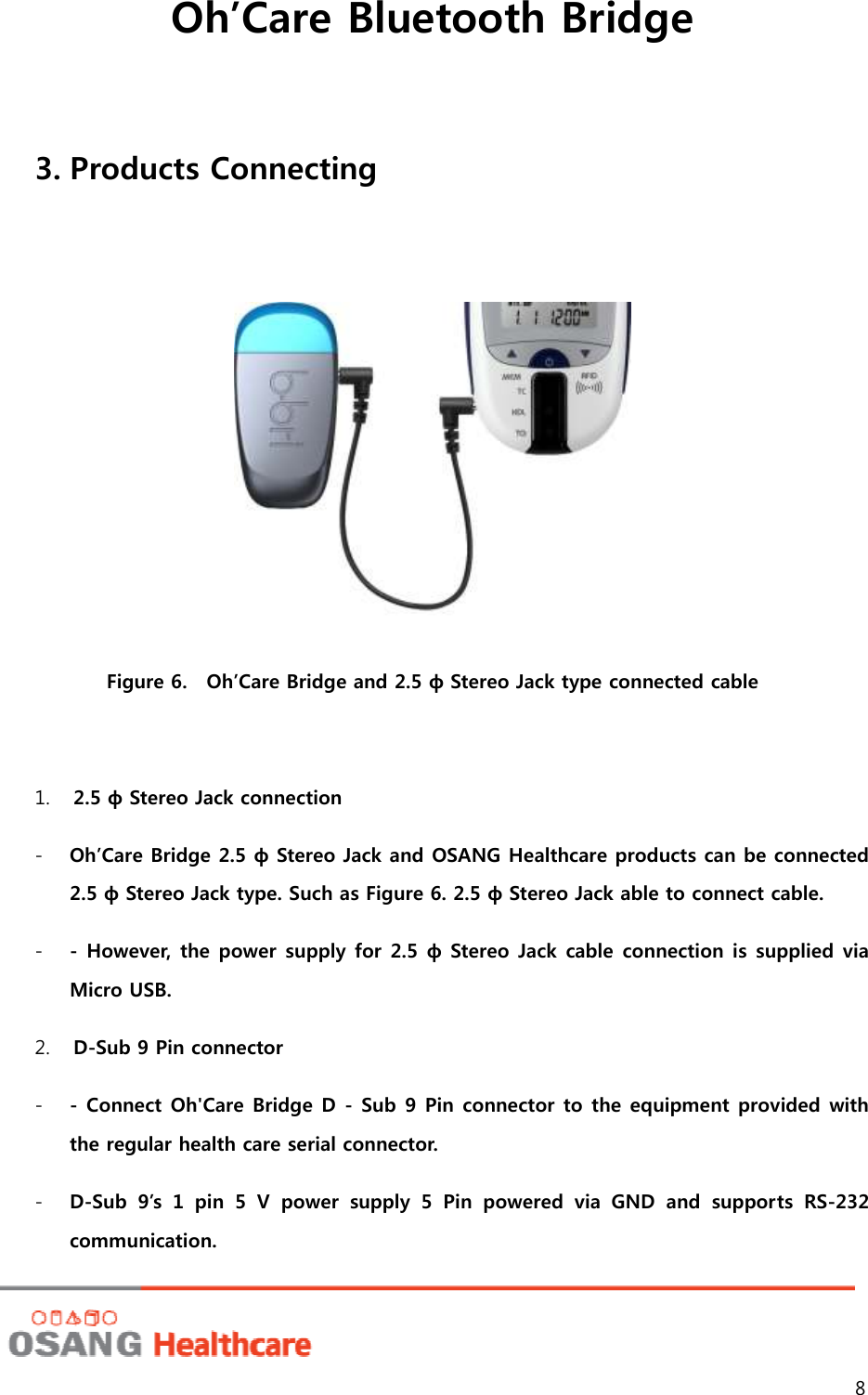 Oh’Care Bluetooth Bridge 8  3. Products Connecting   Figure 6.    Oh’Care Bridge and 2.5 ф Stereo Jack type connected cable    1. 2.5 ф Stereo Jack connection - Oh’Care Bridge 2.5 ф Stereo Jack and OSANG Healthcare products can be connected 2.5 ф Stereo Jack type. Such as Figure 6. 2.5 ф Stereo Jack able to connect cable. - - However, the power  supply for  2.5  ф Stereo Jack cable  connection is supplied  via Micro USB. 2. D-Sub 9 Pin connector - - Connect Oh&apos;Care Bridge D - Sub 9 Pin connector to the equipment provided with the regular health care serial connector. - D-Sub  9’s  1  pin  5  V  power  supply  5  Pin  powered  via  GND  and  supports  RS-232 communication. 