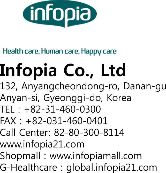 Infopia Co., Ltd132, Anyangcheondong-ro, Danan-guAnyan-si, Gyeonggi-do, KoreaTEL : +82-31-460-0300FAX : +82-031-460-0401Call Center: 82-80-300-8114www.infopia21.comShopmall : www.infopiamall.comG-Healthcare : global.infopia21.com