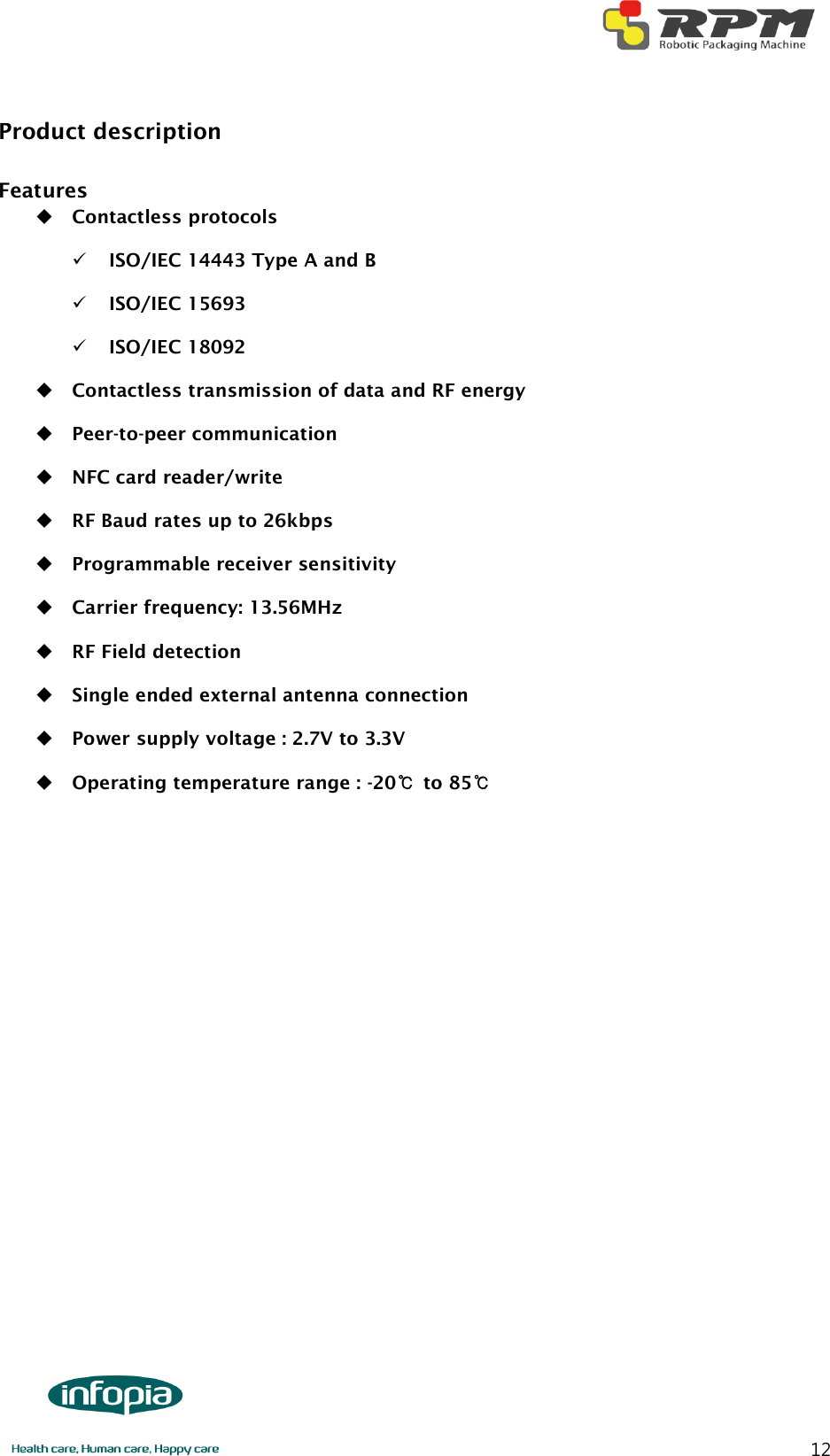       12 Product description  Features  Contactless protocols  ISO/IEC 14443 Type A and B  ISO/IEC 15693  ISO/IEC 18092  Contactless transmission of data and RF energy  Peer-to-peer communication  NFC card reader/write  RF Baud rates up to 26kbps  Programmable receiver sensitivity  Carrier frequency: 13.56MHz  RF Field detection  Single ended external antenna connection  Power supply voltage : 2.7V to 3.3V  Operating temperature range : -20℃ to 85℃            