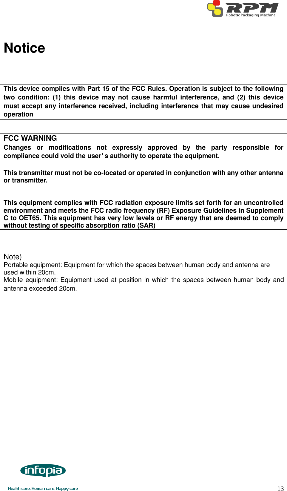       13 Notice   This device complies with Part 15 of the FCC Rules. Operation is subject to the following two  condition:  (1)  this  device  may  not  cause  harmful  interference,  and  (2)  this  device must accept any interference received, including interference that may cause undesired operation  FCC WARNING Changes  or  modifications  not  expressly  approved  by  the  party  responsible  for compliance could void the user’ s authority to operate the equipment.  This transmitter must not be co-located or operated in conjunction with any other antenna or transmitter.  This equipment complies with FCC radiation exposure limits set forth for an uncontrolled environment and meets the FCC radio frequency (RF) Exposure Guidelines in Supplement C to OET65. This equipment has very low levels or RF energy that are deemed to comply without testing of specific absorption ratio (SAR)   Note)   Portable equipment: Equipment for which the spaces between human body and antenna are used within 20cm.   Mobile equipment: Equipment used at position in which the spaces between human body and antenna exceeded 20cm.  