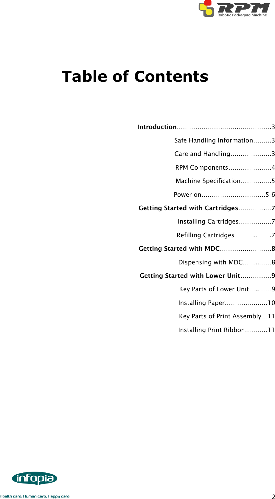        2  Table of Contents   Introduction………………….……..…………….3 Safe Handling Information……...3 Care and Handling…………….….3 RPM Components……………..….4 Machine Specification………..….5 Power on………………………….5-6 Getting Started with Cartridges………….…7 Installing Cartridges…………....7 Refilling Cartridges………..…….7 Getting Started with MDC…………………….8 Dispensing with MDC……..……8 Getting Started with Lower Unit……………9 Key Parts of Lower Unit…..……9 Installing Paper………..……....10 Key Parts of Print Assembly…11 Installing Print Ribbon………..11    