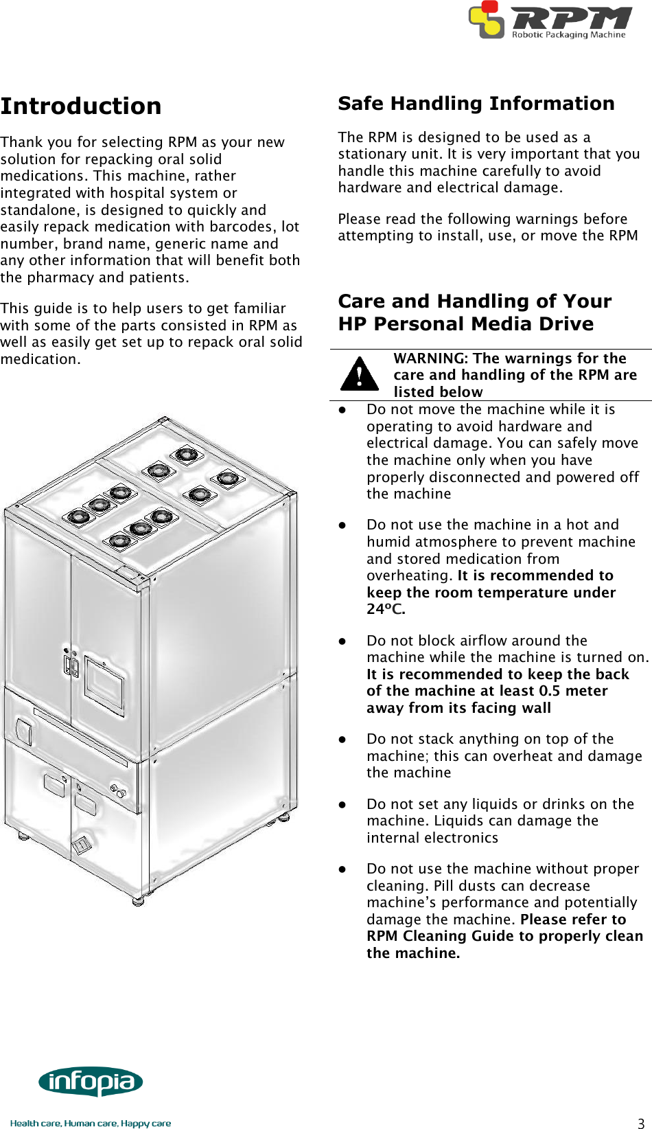        3 Introduction   Thank you for selecting RPM as your new solution for repacking oral solid medications. This machine, rather integrated with hospital system or standalone, is designed to quickly and easily repack medication with barcodes, lot number, brand name, generic name and any other information that will benefit both the pharmacy and patients. This guide is to help users to get familiar with some of the parts consisted in RPM as well as easily get set up to repack oral solid medication.       Safe Handling Information The RPM is designed to be used as a stationary unit. It is very important that you handle this machine carefully to avoid hardware and electrical damage.   Please read the following warnings before attempting to install, use, or move the RPM  Care and Handling of Your HP Personal Media Drive   WARNING: The warnings for the care and handling of the RPM are listed below    Do not move the machine while it is operating to avoid hardware and electrical damage. You can safely move the machine only when you have properly disconnected and powered off the machine  Do not use the machine in a hot and humid atmosphere to prevent machine and stored medication from overheating. It is recommended to keep the room temperature under 24ºC.  Do not block airflow around the machine while the machine is turned on. It is recommended to keep the back of the machine at least 0.5 meter away from its facing wall  Do not stack anything on top of the machine; this can overheat and damage the machine  Do not set any liquids or drinks on the machine. Liquids can damage the internal electronics  Do not use the machine without proper cleaning. Pill dusts can decrease machine’s performance and potentially damage the machine. Please refer to RPM Cleaning Guide to properly clean the machine.    