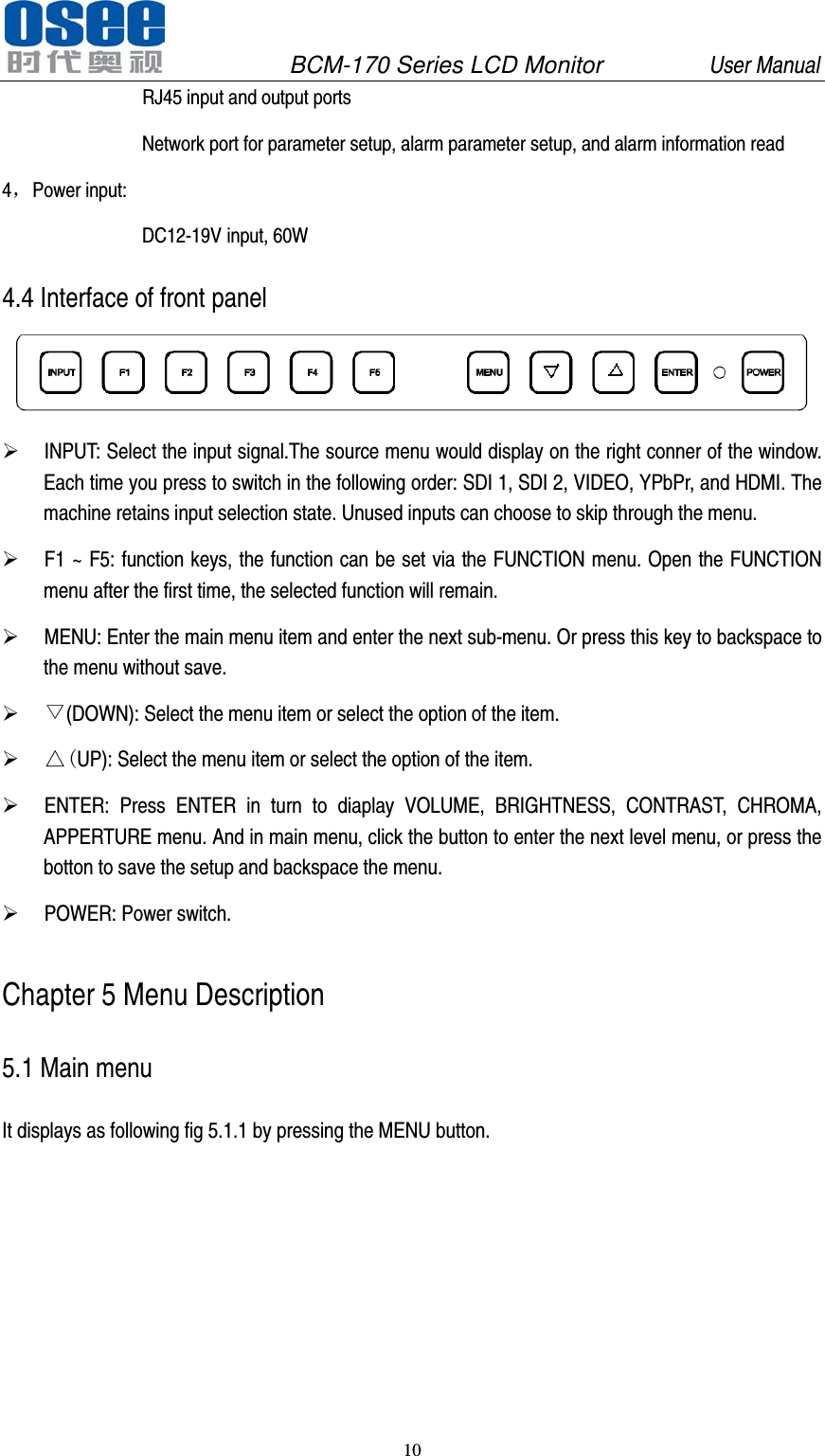               BCM-170 Series LCD Monitor         User Manual 10  RJ45 input and output ports Network port for parameter setup, alarm parameter setup, and alarm information read 4，Power input: DC12-19V input, 60W 4.4 Interface of front panel   INPUT: Select the input signal.The source menu would display on the right conner of the window. Each time you press to switch in the following order: SDI 1, SDI 2, VIDEO, YPbPr, and HDMI. The machine retains input selection state. Unused inputs can choose to skip through the menu.  F1 ~ F5: function keys, the function can be set via the FUNCTION menu. Open the FUNCTION menu after the first time, the selected function will remain.  MENU: Enter the main menu item and enter the next sub-menu. Or press this key to backspace to the menu without save.  ▽(DOWN): Select the menu item or select the option of the item.  △(UP): Select the menu item or select the option of the item.  ENTER: Press ENTER in turn to diaplay VOLUME, BRIGHTNESS, CONTRAST, CHROMA, APPERTURE menu. And in main menu, click the button to enter the next level menu, or press the botton to save the setup and backspace the menu.  POWER: Power switch. Chapter 5 Menu Description 5.1 Main menu It displays as following fig 5.1.1 by pressing the MENU button. 