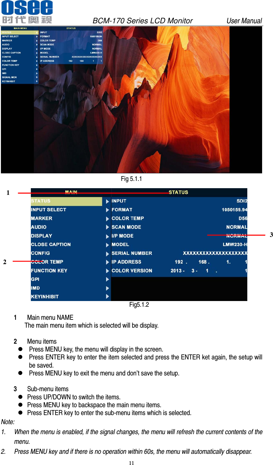               BCM-170 Series LCD Monitor         User Manual 11   Fig 5.1.1  Fig5.1.2 1 Main menu NAME The main menu item which is selected will be display.  2 Menu items  Press MENU key, the menu will display in the screen.    Press ENTER key to enter the item selected and press the ENTER ket again, the setup will be saved.  Press MENU key to exit the menu and don&rsquo;t save the setup.  3 Sub-menu items    Press UP/DOWN to switch the items.    Press MENU key to backspace the main menu items.    Press ENTER key to enter the sub-menu items which is selected.   Note:   1. When the menu is enabled, if the signal changes, the menu will refresh the current contents of the menu.   2. Press MENU key and if there is no operation within 60s, the menu will automatically disappear. 1 2 3 
