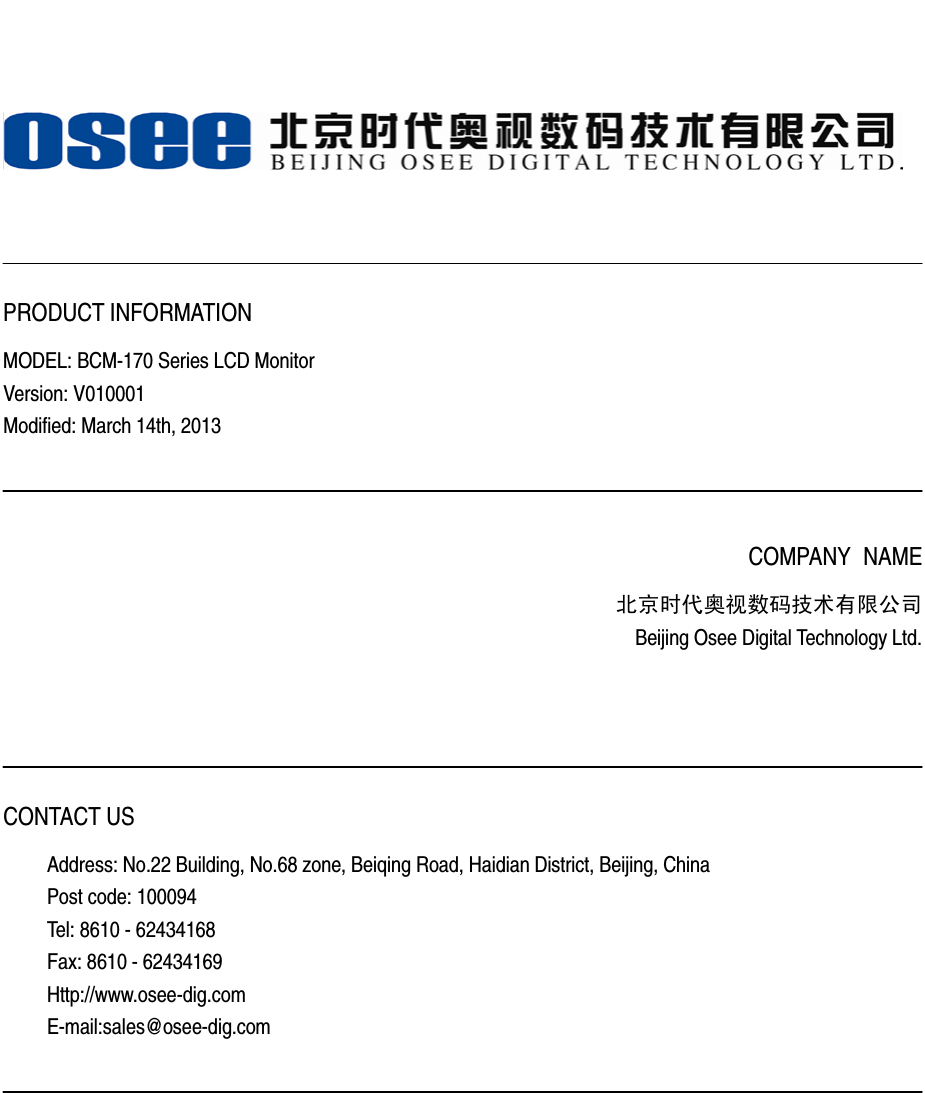      PRODUCT INFORMATION MODEL: BCM-170 Series LCD Monitor Version: V010001 Modified: March 14th, 2013    COMPANY NAME 北京时代奥视数码技术有限公司 Beijing Osee Digital Technology Ltd.     CONTACT US Address: No.22 Building, No.68 zone, Beiqing Road, Haidian District, Beijing, China Post code: 100094   Tel: 8610 - 62434168 Fax: 8610 - 62434169 Http://www.osee-dig.com E-mail:sales@osee-dig.com   