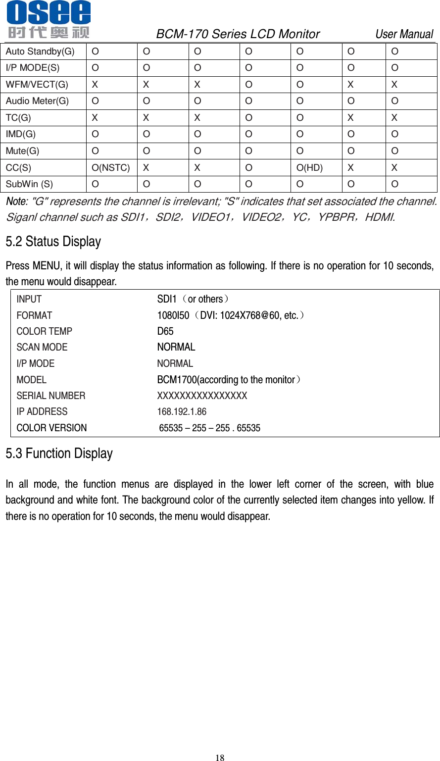              BCM-170 Series LCD Monitor         User Manual 18  Auto Standby(G)  O  O  O  O  O  O  O I/P MODE(S)  O  O  O  O  O  O  O WFM/VECT(G)  X  X  X  O  O  X  X Audio Meter(G)  O  O  O  O  O  O  O TC(G)  X  X  X  O  O  X  X IMD(G)  O  O  O  O  O  O  O Mute(G)  O  O  O  O  O  O  O CC(S) O(NSTC)  X  X  O  O(HD)  X  X SubWin (S)  O  O  O  O  O  O  O Note: "G" represents the channel is irrelevant; "S" indicates that set associated the channel. Siganl channel such as SDI1，SDI2，VIDEO1，VIDEO2，YC，YPBPR，HDMI. 5.2 Status Display Press MENU, it will display the status information as following. If there is no operation for 10 seconds, the menu would disappear. INPUT       SDI1（or others） FORMAT       1080I50（DVI: 1024X768@60, etc.） COLOR TEMP     D65 SCAN MODE          NORMAL I/P MODE     NORMAL MODEL       BCM1700(according to the monitor） SERIAL NUMBER    XXXXXXXXXXXXXXXX IP ADDRESS     168.192.1.86          COLOR VERSION              65535 &ndash; 255 &ndash; 255 . 65535 5.3 Function Display In all mode, the function menus are displayed in the lower left corner of the screen, with blue background and white font. The background color of the currently selected item changes into yellow. If there is no operation for 10 seconds, the menu would disappear. 