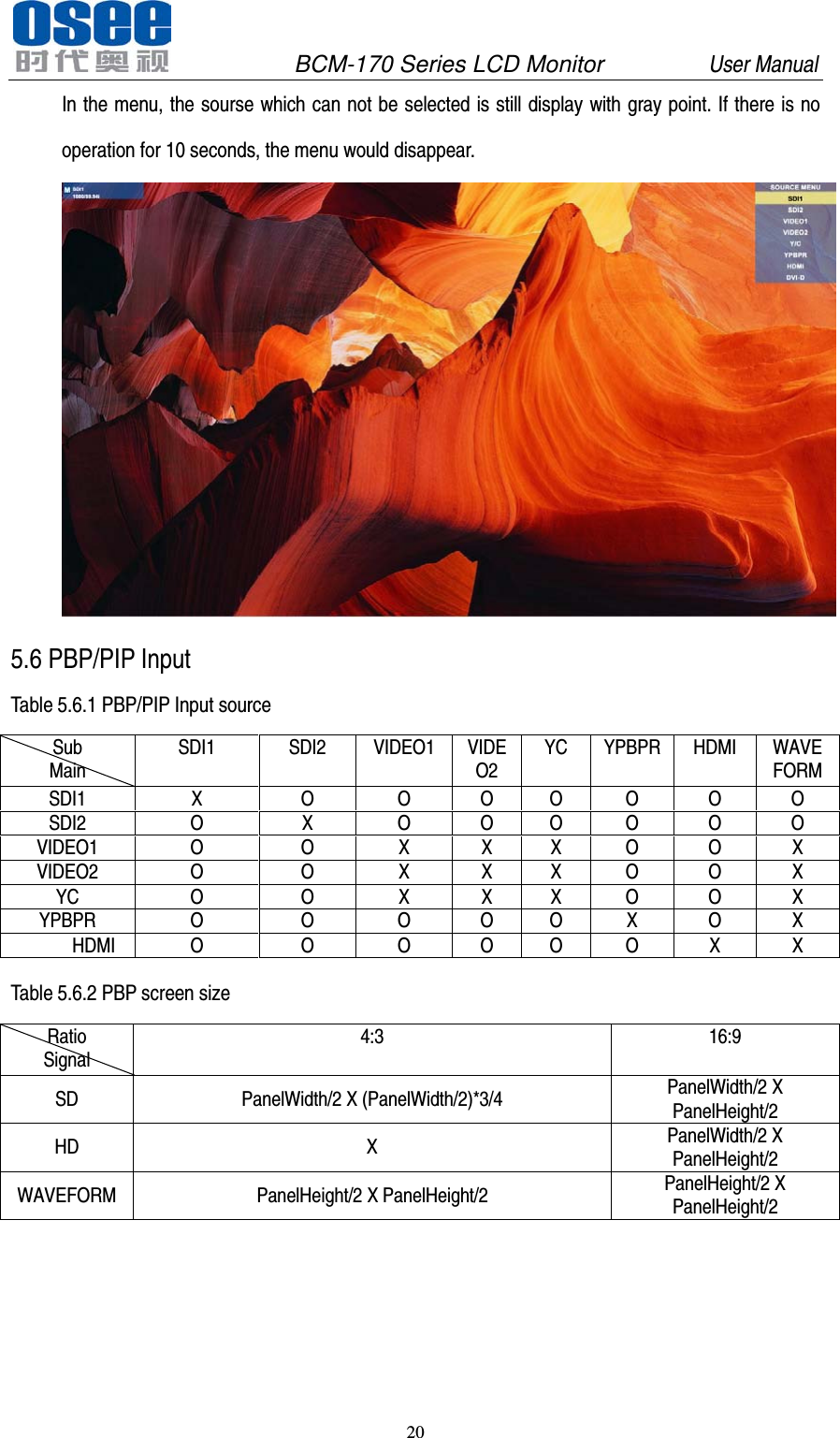               BCM-170 Series LCD Monitor         User Manual 20  In the menu, the sourse which can not be selected is still display with gray point. If there is no operation for 10 seconds, the menu would disappear.  5.6 PBP/PIP Input Table 5.6.1 PBP/PIP Input source Sub Main SDI1 SDI2 VIDEO1 VIDEO2 YC YPBPR HDMI WAVE FORM SDI1 X O O O O O O O SDI2 O X O O O O O O VIDEO1 O O X X X O O X VIDEO2 O O X X X O O X YC O O X X X O O X YPBPR O O O O O X O X       HDMI O O O O O O X X  Table 5.6.2 PBP screen size Ratio Signal 4:3 16:9 SD PanelWidth/2 X (PanelWidth/2)*3/4 PanelWidth/2 X PanelHeight/2 HD  X PanelWidth/2 X PanelHeight/2 WAVEFORM PanelHeight/2 X PanelHeight/2 PanelHeight/2 X PanelHeight/2      