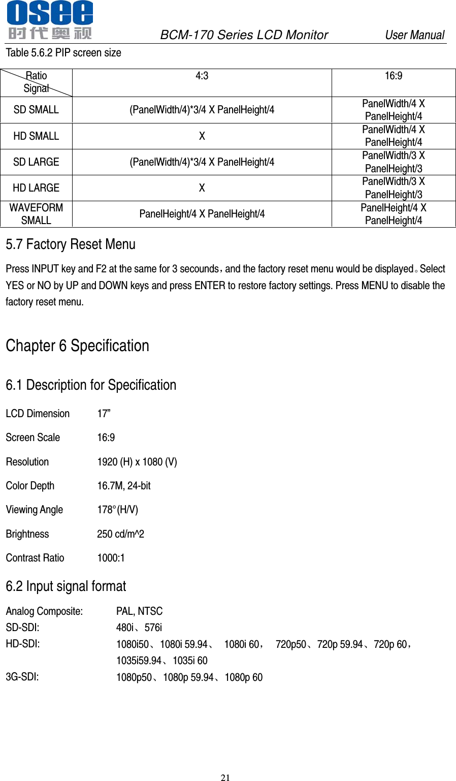               BCM-170 Series LCD Monitor         User Manual 21  Table 5.6.2 PIP screen size Ratio Signal 4:3 16:9 SD SMALL (PanelWidth/4)*3/4 X PanelHeight/4 PanelWidth/4 X PanelHeight/4 HD SMALL  X PanelWidth/4 X PanelHeight/4 SD LARGE (PanelWidth/4)*3/4 X PanelHeight/4 PanelWidth/3 X PanelHeight/3 HD LARGE  X PanelWidth/3 X PanelHeight/3 WAVEFORM SMALL PanelHeight/4 X PanelHeight/4 PanelHeight/4 X PanelHeight/4 5.7 Factory Reset Menu Press INPUT key and F2 at the same for 3 secounds，and the factory reset menu would be displayed。Select YES or NO by UP and DOWN keys and press ENTER to restore factory settings. Press MENU to disable the factory reset menu. Chapter 6 Specification 6.1 Description for Specification LCD Dimension 17&rdquo; Screen Scale 16:9   Resolution 1920 (H) x 1080 (V) Color Depth 16.7M, 24-bit Viewing Angle 178&deg;(H/V) Brightness 250 cd/m^2 Contrast Ratio 1000:1 6.2 Input signal format Analog Composite: PAL, NTSC SD-SDI: 480i、576i HD-SDI: 1080i50、1080i 59.94、 1080i 60， 720p50、720p 59.94、720p 60， 1035i59.94、1035i 60 3G-SDI: 1080p50、1080p 59.94、1080p 60 