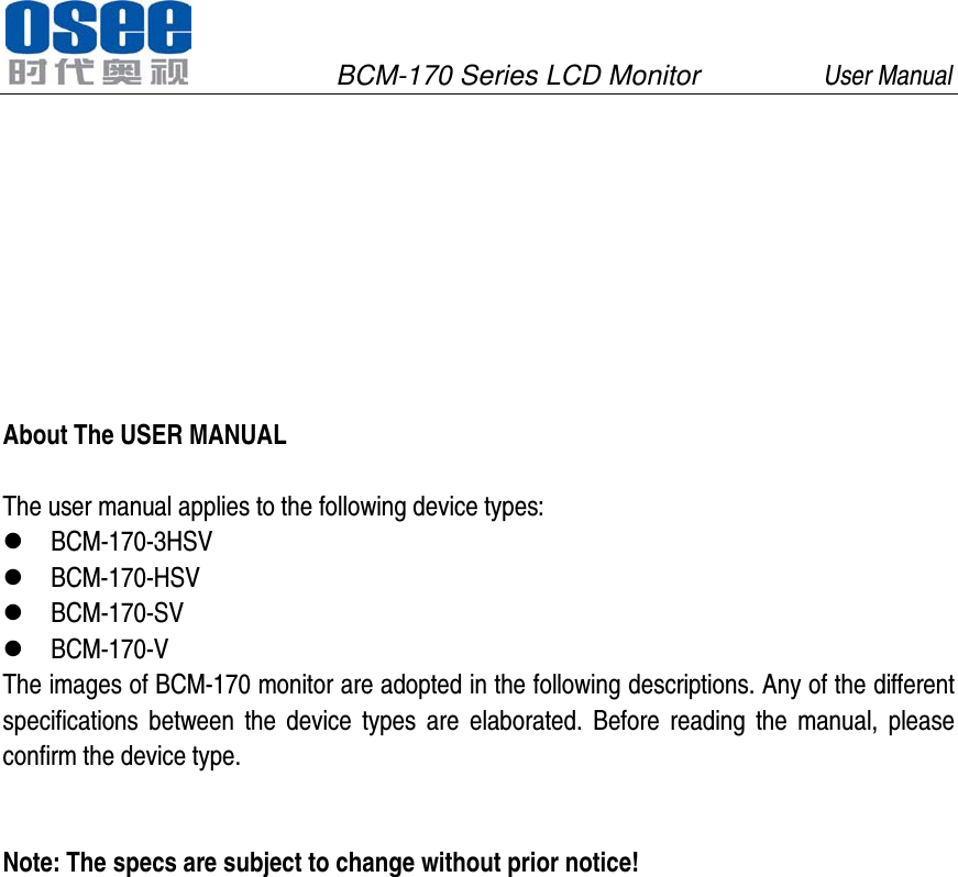               BCM-170 Series LCD Monitor         User Manual                                              About The USER MANUAL  The user manual applies to the following device types:  BCM-170-3HSV  BCM-170-HSV  BCM-170-SV  BCM-170-V The images of BCM-170 monitor are adopted in the following descriptions. Any of the different specifications between the device types are elaborated. Before reading the manual, please confirm the device type.   Note: The specs are subject to change without prior notice!  