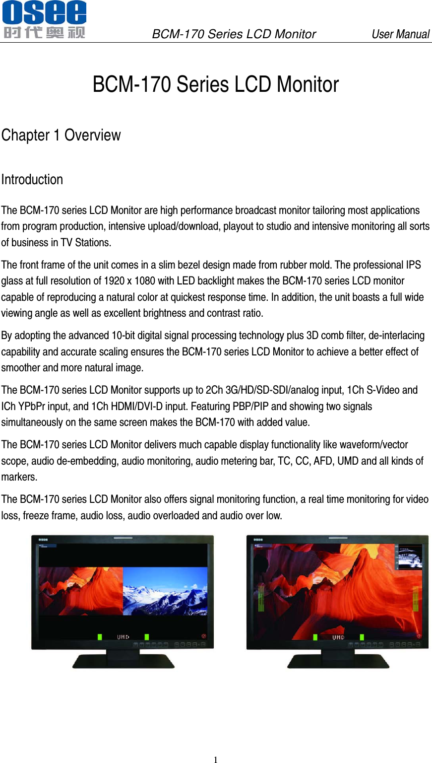               BCM-170 Series LCD Monitor         User Manual 1   BCM-170 Series LCD Monitor Chapter 1 Overview Introduction The BCM-170 series LCD Monitor are high performance broadcast monitor tailoring most applications from program production, intensive upload/download, playout to studio and intensive monitoring all sorts of business in TV Stations. The front frame of the unit comes in a slim bezel design made from rubber mold. The professional IPS glass at full resolution of 1920 x 1080 with LED backlight makes the BCM-170 series LCD monitor capable of reproducing a natural color at quickest response time. In addition, the unit boasts a full wide viewing angle as well as excellent brightness and contrast ratio. By adopting the advanced 10-bit digital signal processing technology plus 3D comb filter, de-interlacing capability and accurate scaling ensures the BCM-170 series LCD Monitor to achieve a better effect of smoother and more natural image. The BCM-170 series LCD Monitor supports up to 2Ch 3G/HD/SD-SDI/analog input, 1Ch S-Video and ICh YPbPr input, and 1Ch HDMI/DVI-D input. Featuring PBP/PIP and showing two signals simultaneously on the same screen makes the BCM-170 with added value. The BCM-170 series LCD Monitor delivers much capable display functionality like waveform/vector scope, audio de-embedding, audio monitoring, audio metering bar, TC, CC, AFD, UMD and all kinds of markers. The BCM-170 series LCD Monitor also offers signal monitoring function, a real time monitoring for video loss, freeze frame, audio loss, audio overloaded and audio over low.   