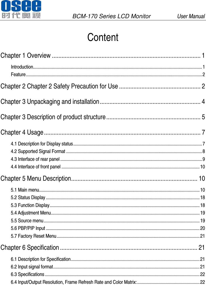               BCM-170 Series LCD Monitor         User Manual                                          Content Chapter 1 Overview   ............................................................................................. 1Introduction  ............................................................................................................................................... 1Feature   ..................................................................................................................................................... 2Chapter 2 Chapter 2 Safety Precaution for Use   ................................................... 2Chapter 3 Unpackaging and installation   ............................................................... 4Chapter 3 Description of product structure   ........................................................... 5Chapter 4 Usage   .................................................................................................. 74.1 Description for Display status   ............................................................................................................. 74.2 Supported Signal Format   ................................................................................................................... 84.3 Interface of rear panel   ........................................................................................................................ 94.4 Interface of front panel   ..................................................................................................................... 10Chapter 5 Menu Description   ............................................................................... 105.1 Main menu  ........................................................................................................................................ 105.2 Status Display   .................................................................................................................................. 185.3 Function Display   ............................................................................................................................... 185.4 Adjustment Menu   .............................................................................................................................. 195.5 Source menu   .................................................................................................................................... 195.6 PBP/PIP Input   .................................................................................................................................. 205.7 Factory Reset Menu   ......................................................................................................................... 21Chapter 6 Specification   ...................................................................................... 216.1 Description for Specification   ............................................................................................................. 216.2 Input signal format   ............................................................................................................................ 216.3 Specifications   ................................................................................................................................... 226.4 Input/Output Resolution, Frame Refresh Rate and Color Matrix:   ..................................................... 22