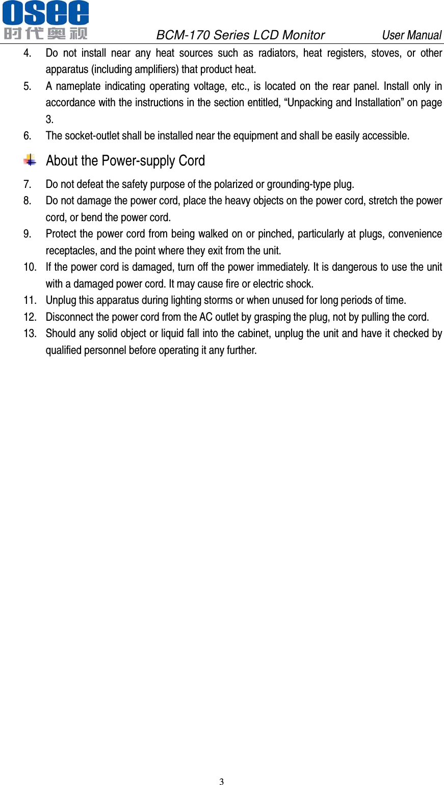               BCM-170 Series LCD Monitor         User Manual 3   4. Do not install near any heat sources such as radiators, heat registers, stoves, or other apparatus (including amplifiers) that product heat. 5. A nameplate indicating operating voltage, etc., is located on the rear panel. Install only in accordance with the instructions in the section entitled, &ldquo;Unpacking and Installation&rdquo; on page 3. 6. The socket-outlet shall be installed near the equipment and shall be easily accessible.  About the Power-supply Cord    7. Do not defeat the safety purpose of the polarized or grounding-type plug. 8. Do not damage the power cord, place the heavy objects on the power cord, stretch the power cord, or bend the power cord.   9. Protect the power cord from being walked on or pinched, particularly at plugs, convenience receptacles, and the point where they exit from the unit.   10. If the power cord is damaged, turn off the power immediately. It is dangerous to use the unit with a damaged power cord. It may cause fire or electric shock.   11. Unplug this apparatus during lighting storms or when unused for long periods of time. 12. Disconnect the power cord from the AC outlet by grasping the plug, not by pulling the cord. 13. Should any solid object or liquid fall into the cabinet, unplug the unit and have it checked by qualified personnel before operating it any further. 