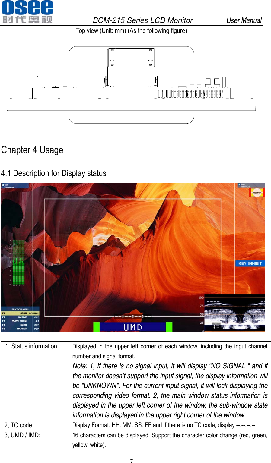               BCM-215 Series LCD Monitor         User Manual 7   Top view (Unit: mm) (As the following figure)  Chapter 4 Usage   4.1 Description for Display status    1, Status information:  Displayed in the upper left corner of each window, including the input channel number and signal format. Note: 1, If there is no signal input, it will display &ldquo;NO SIGNAL " and if the monitor doesn&rsquo;t support the input signal, the display information will be "UNKNOWN". For the current input signal, it will lock displaying the corresponding video format. 2, the main window status information is displayed in the upper left corner of the window, the sub-window state information is displayed in the upper right corner of the window. 2, TC code:  Display Format: HH: MM: SS: FF and if there is no TC code, display --:--:--:--. 3, UMD / IMD:  16 characters can be displayed. Support the character color change (red, green, yellow, white). 