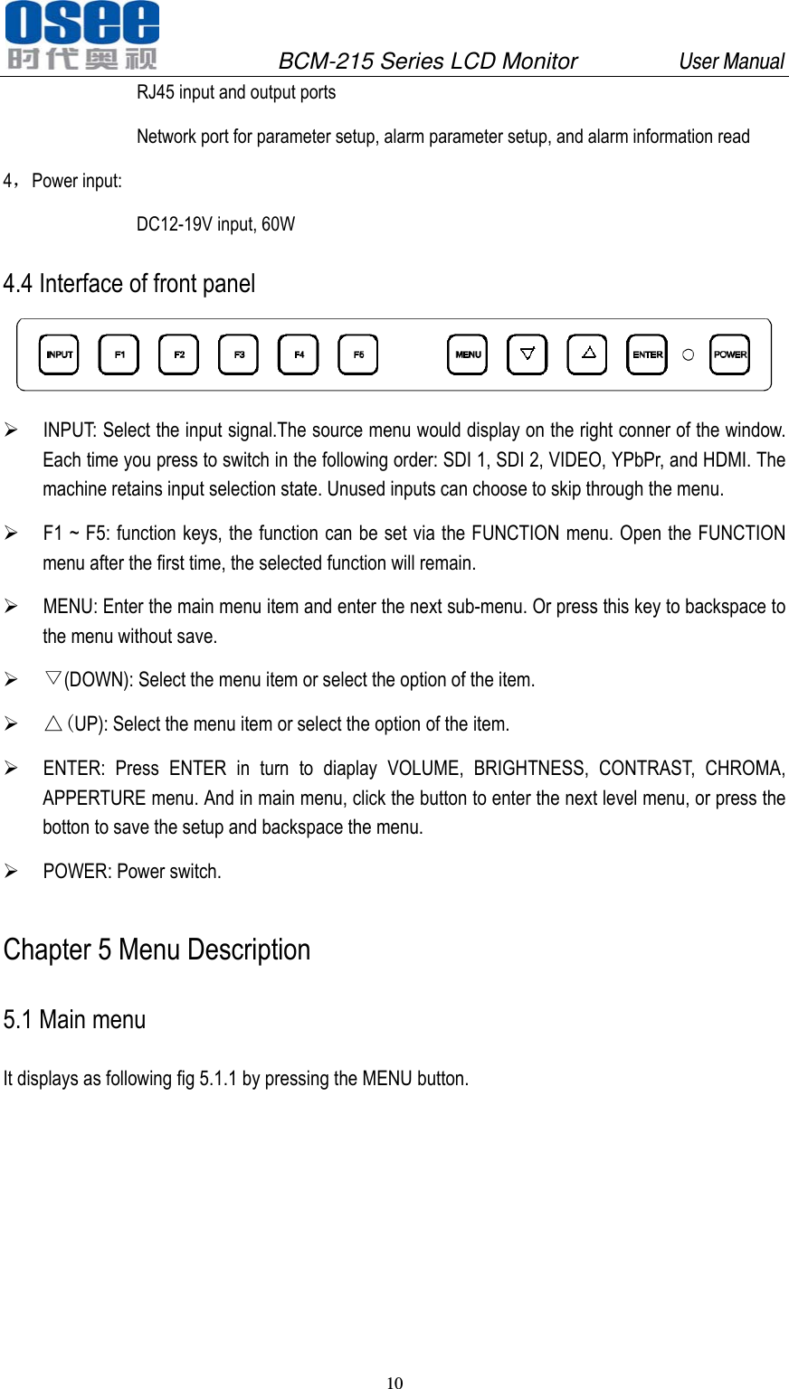               BCM-215 Series LCD Monitor         User Manual 10   RJ45 input and output ports Network port for parameter setup, alarm parameter setup, and alarm information read 4，Power input: DC12-19V input, 60W 4.4 Interface of front panel   INPUT: Select the input signal.The source menu would display on the right conner of the window. Each time you press to switch in the following order: SDI 1, SDI 2, VIDEO, YPbPr, and HDMI. The machine retains input selection state. Unused inputs can choose to skip through the menu.  F1 ~ F5: function keys, the function can be set via the FUNCTION menu. Open the FUNCTION menu after the first time, the selected function will remain.  MENU: Enter the main menu item and enter the next sub-menu. Or press this key to backspace to the menu without save.  ▽(DOWN): Select the menu item or select the option of the item.  △(UP): Select the menu item or select the option of the item.  ENTER: Press ENTER in turn to diaplay VOLUME, BRIGHTNESS, CONTRAST, CHROMA, APPERTURE menu. And in main menu, click the button to enter the next level menu, or press the botton to save the setup and backspace the menu.  POWER: Power switch. Chapter 5 Menu Description 5.1 Main menu It displays as following fig 5.1.1 by pressing the MENU button. 