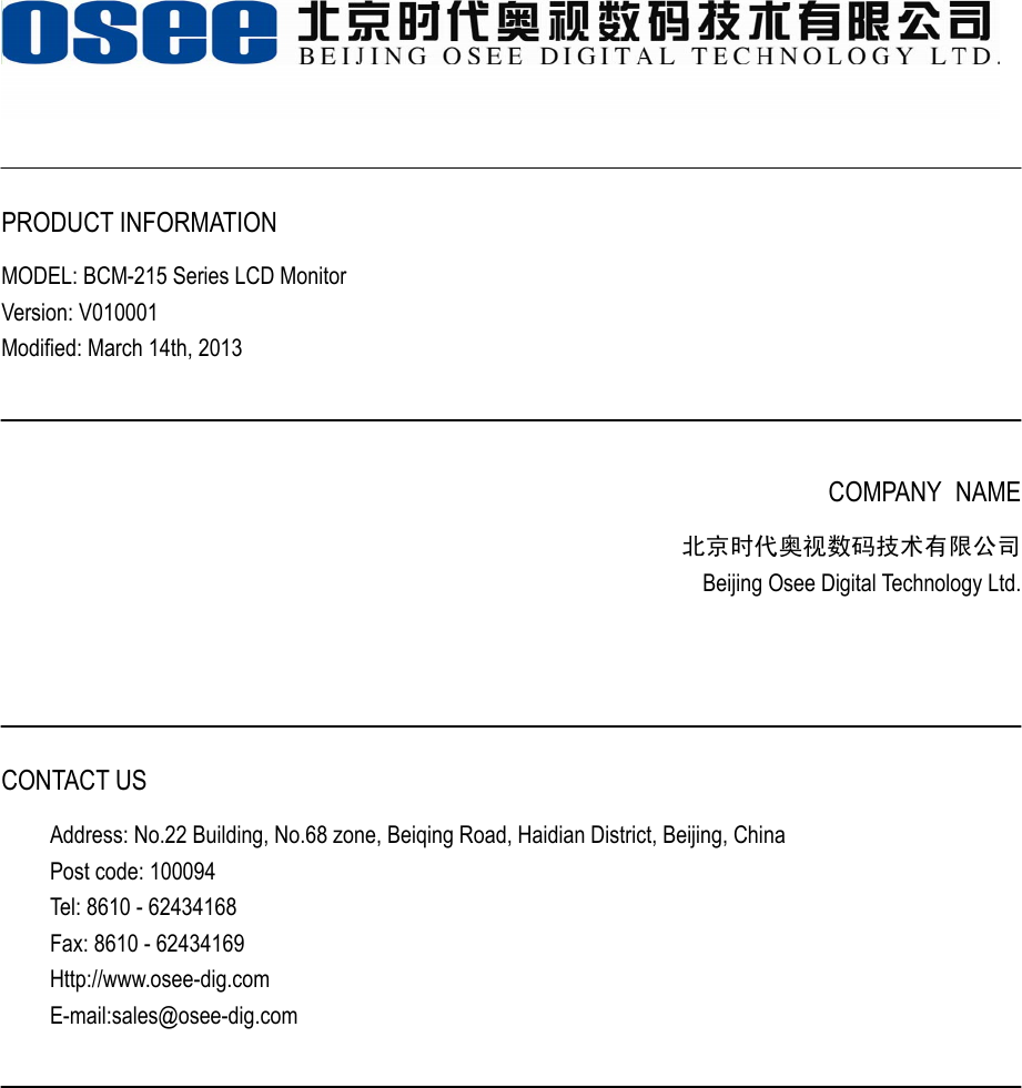    PRODUCT INFORMATION MODEL: BCM-215 Series LCD Monitor Version: V010001 Modified: March 14th, 2013    COMPANY NAME 北京时代奥视数码技术有限公司 Beijing Osee Digital Technology Ltd.     CONTACT US Address: No.22 Building, No.68 zone, Beiqing Road, Haidian District, Beijing, China Post code: 100094   Tel: 8610 - 62434168 Fax: 8610 - 62434169 Http://www.osee-dig.com E-mail:sales@osee-dig.com   