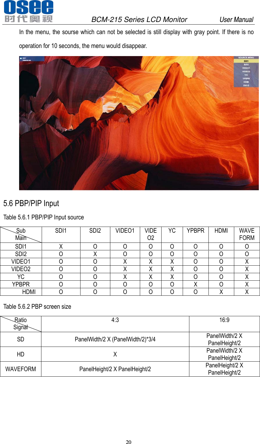               BCM-215 Series LCD Monitor         User Manual 20   In the menu, the sourse which can not be selected is still display with gray point. If there is no operation for 10 seconds, the menu would disappear.  5.6 PBP/PIP Input Table 5.6.1 PBP/PIP Input source Sub Main SDI1 SDI2 VIDEO1 VIDEO2 YC YPBPR HDMI WAVE FORM SDI1  X  O  O O O O O O SDI2  O  X  O O O O O O VIDEO1 O  O X X X O O X VIDEO2 O  O X X X O O X YC O O X X X O O X YPBPR  O  O  O O O X O X       HDMI  O  O  O  O  O  O  X  X  Table 5.6.2 PBP screen size Ratio Signal 4:3 16:9 SD  PanelWidth/2 X (PanelWidth/2)*3/4  PanelWidth/2 X PanelHeight/2 HD X PanelWidth/2 X PanelHeight/2 WAVEFORM PanelHeight/2 X PanelHeight/2  PanelHeight/2 X PanelHeight/2      