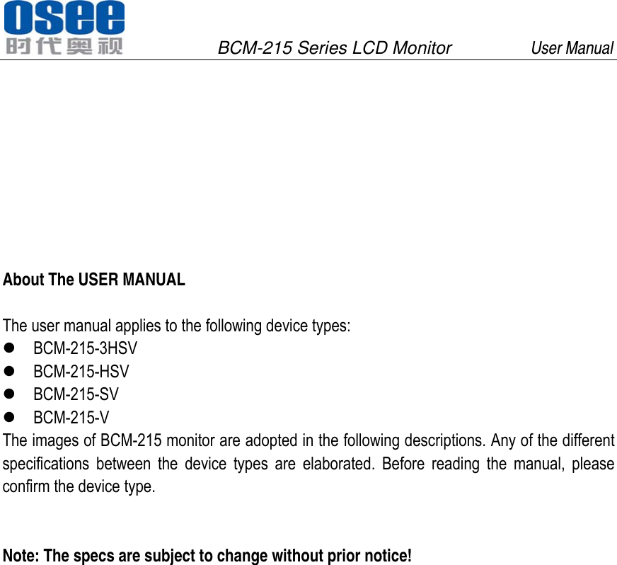               BCM-215 Series LCD Monitor         User Manual                             About The USER MANUAL  The user manual applies to the following device types:  BCM-215-3HSV  BCM-215-HSV  BCM-215-SV  BCM-215-V The images of BCM-215 monitor are adopted in the following descriptions. Any of the different specifications between the device types are elaborated. Before reading the manual, please confirm the device type.   Note: The specs are subject to change without prior notice!  