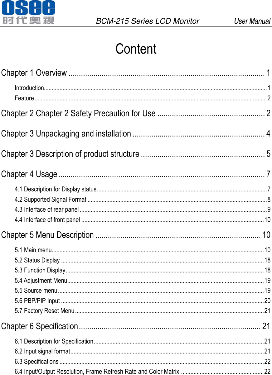               BCM-215 Series LCD Monitor         User Manual                         Content Chapter 1 Overview ............................................................................................... 1 Introduction............................................................................................................................................... 1 Feature ..................................................................................................................................................... 2 Chapter 2 Chapter 2 Safety Precaution for Use .................................................... 2 Chapter 3 Unpackaging and installation ................................................................ 4 Chapter 3 Description of product structure ............................................................ 5 Chapter 4 Usage .................................................................................................... 7 4.1 Description for Display status ............................................................................................................. 7 4.2 Supported Signal Format ................................................................................................................... 8 4.3 Interface of rear panel ........................................................................................................................ 9 4.4 Interface of front panel ..................................................................................................................... 10 Chapter 5 Menu Description ................................................................................ 10 5.1 Main menu ........................................................................................................................................ 10 5.2 Status Display .................................................................................................................................. 18 5.3 Function Display ............................................................................................................................... 18 5.4 Adjustment Menu .............................................................................................................................. 19 5.5 Source menu .................................................................................................................................... 19 5.6 PBP/PIP Input .................................................................................................................................. 20 5.7 Factory Reset Menu ......................................................................................................................... 21 Chapter 6 Specification ........................................................................................  21 6.1 Description for Specification ............................................................................................................. 21 6.2 Input signal format ............................................................................................................................ 21 6.3 Specifications ................................................................................................................................... 22 6.4 Input/Output Resolution, Frame Refresh Rate and Color Matrix: ..................................................... 22 