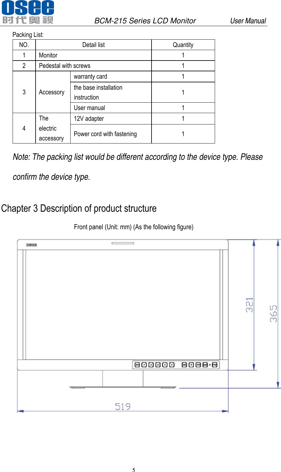               BCM-215 Series LCD Monitor         User Manual 5   Packing List: NO. Detail list  Quantity 1 Monitor  1 2  Pedestal with screws  1 3 Accessory warranty card  1 the base installation instruction  1 User manual  1 4 The electric accessory 12V adapter  1 Power cord with fastening  1 Note: The packing list would be different according to the device type. Please confirm the device type. Chapter 3 Description of product structure Front panel (Unit: mm) (As the following figure)     