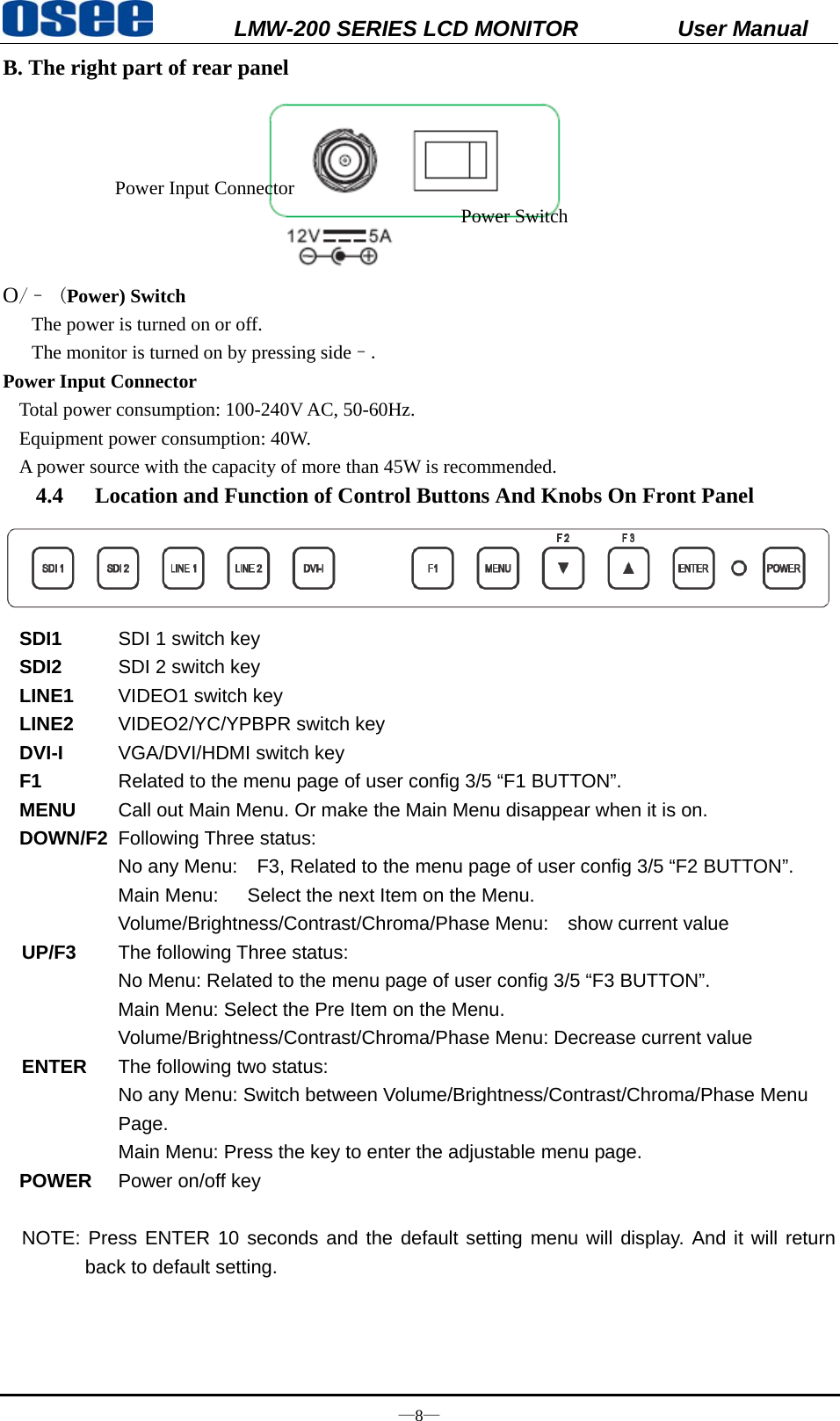           LMW-200 SERIES LCD MONITOR           User Manual &mdash;8&mdash; B. The right part of rear panel  O/&ndash; (Power) Switch                          The power is turned on or off.       The monitor is turned on by pressing side&ndash;. Power Input Connector   Total power consumption: 100-240V AC, 50-60Hz. Equipment power consumption: 40W. A power source with the capacity of more than 45W is recommended.   4.4 Location and Function of Control Buttons And Knobs On Front Panel  SDI1   SDI 1 switch key SDI2   SDI 2 switch key LINE1   VIDEO1 switch key LINE2   VIDEO2/YC/YPBPR switch key DVI-I   VGA/DVI/HDMI switch key F1  Related to the menu page of user config 3/5 &ldquo;F1 BUTTON&rdquo;. MENU   Call out Main Menu. Or make the Main Menu disappear when it is on. DOWN/F2  Following Three status: No any Menu:    F3, Related to the menu page of user config 3/5 &ldquo;F2 BUTTON&rdquo;. Main Menu:      Select the next Item on the Menu. Volume/Brightness/Contrast/Chroma/Phase Menu:    show current value  UP/F3   The following Three status:       No Menu: Related to the menu page of user config 3/5 &ldquo;F3 BUTTON&rdquo;. Main Menu: Select the Pre Item on the Menu. Volume/Brightness/Contrast/Chroma/Phase Menu: Decrease current value  ENTER  The following two status: No any Menu: Switch between Volume/Brightness/Contrast/Chroma/Phase Menu Page. Main Menu: Press the key to enter the adjustable menu page. POWER  Power on/off key  NOTE: Press ENTER 10 seconds and the default setting menu will display. And it will return back to default setting.    Power Input Connector Power Switch 