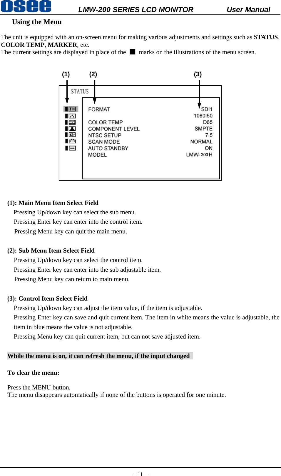           LMW-200 SERIES LCD MONITOR           User Manual &mdash;11&mdash;  Using the Menu       The unit is equipped with an on-screen menu for making various adjustments and settings such as STATUS, COLOR TEMP, MARKER, etc. The current settings are displayed in place of the    marks on the illustrations of the menu screen.                 (1)      (2)                              (3)     (1): Main Menu Item Select Field Pressing Up/down key can select the sub menu.   Pressing Enter key can enter into the control item. Pressing Menu key can quit the main menu.   (2): Sub Menu Item Select Field   Pressing Up/down key can select the control item.   Pressing Enter key can enter into the sub adjustable item. Pressing Menu key can return to main menu.  (3): Control Item Select Field Pressing Up/down key can adjust the item value, if the item is adjustable. Pressing Enter key can save and quit current item. The item in white means the value is adjustable, the item in blue means the value is not adjustable. Pressing Menu key can quit current item, but can not save adjusted item.  While the menu is on, it can refresh the menu, if the input changed    To clear the menu:  Press the MENU button.   The menu disappears automatically if none of the buttons is operated for one minute.      