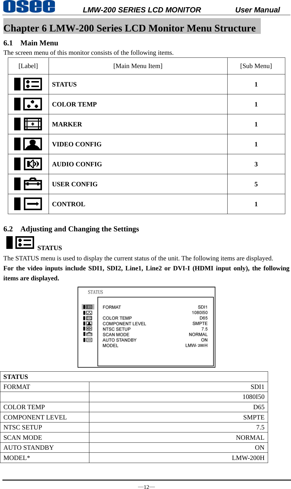           LMW-200 SERIES LCD MONITOR           User Manual &mdash;12&mdash; Chapter 6 LMW-200 Series LCD Monitor Menu Structure   6.1 Main Menu The screen menu of this monitor consists of the following items. [Label]  [Main Menu Item]  [Sub Menu]  STATUS 1  COLOR TEMP  1  MARKER 1  VIDEO CONFIG  1  AUDIO CONFIG  3  USER CONFIG  5  CONTROL 1  6.2 Adjusting and Changing the Settings STATUS The STATUS menu is used to display the current status of the unit. The following items are displayed. For the video inputs include SDI1, SDI2, Line1, Line2 or DVI-I (HDMI input only), the following items are displayed.  STATUS FORMAT  SDI1 1080I50COLOR TEMP  D65COMPONENT LEVEL  SMPTENTSC SETUP  7.5SCAN MODE  NORMALAUTO STANDBY  ONMODEL* LMW-200H 