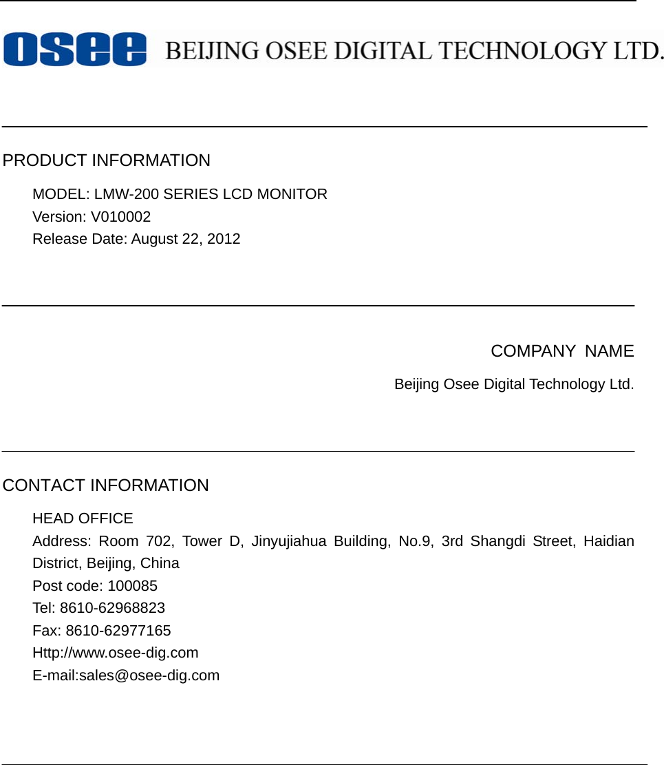      PRODUCT INFORMATION MODEL: LMW-200 SERIES LCD MONITOR   Version: V010002 Release Date: August 22, 2012     COMPANY NAME Beijing Osee Digital Technology Ltd.    CONTACT INFORMATION HEAD OFFICE Address: Room 702, Tower D, Jinyujiahua Building, No.9, 3rd Shangdi Street, Haidian District, Beijing, China   Post code: 100085   Tel: 8610-62968823 Fax: 8610-62977165 Http://www.osee-dig.com E-mail:sales@osee-dig.com      