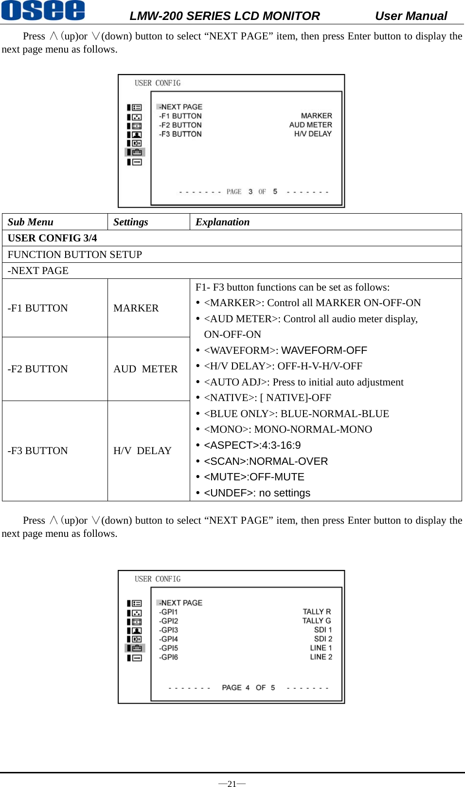           LMW-200 SERIES LCD MONITOR           User Manual &mdash;21&mdash; Press &and;(up)or &or;(down) button to select &ldquo;NEXT PAGE&rdquo; item, then press Enter button to display the next page menu as follows.     Sub Menu  Settings  Explanation USER CONFIG 3/4 FUNCTION BUTTON SETUP -NEXT PAGE -F1 BUTTON  MARKER F1- F3 button functions can be set as follows: y <MARKER>: Control all MARKER ON-OFF-ON y <AUD METER>: Control all audio meter display, ON-OFF-ON y <WAVEFORM>: WAVEFORM-OFF y <H/V DELAY>: OFF-H-V-H/V-OFF y <AUTO ADJ>: Press to initial auto adjustment y <NATIVE>: [ NATIVE]-OFF y <BLUE ONLY>: BLUE-NORMAL-BLUE y <MONO>: MONO-NORMAL-MONO y <ASPECT>:4:3-16:9 y <SCAN>:NORMAL-OVER y <MUTE>:OFF-MUTE y <UNDEF>: no settings -F2 BUTTON  AUD  METER -F3 BUTTON  H/V  DELAY  Press &and;(up)or &or;(down) button to select &ldquo;NEXT PAGE&rdquo; item, then press Enter button to display the next page menu as follows.       