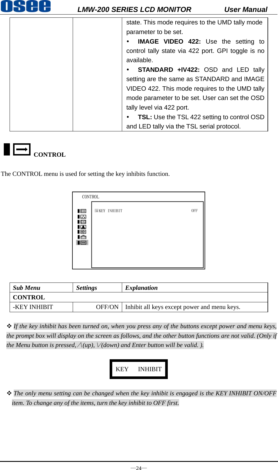           LMW-200 SERIES LCD MONITOR           User Manual &mdash;24&mdash; state. This mode requires to the UMD tally mode parameter to be set.   y IMAGE VIDEO 422: Use the setting to control tally state via 422 port. GPI toggle is no available. y STANDARD +IV422: OSD and LED tally setting are the same as STANDARD and IMAGE VIDEO 422. This mode requires to the UMD tally mode parameter to be set. User can set the OSD tally level via 422 port. y TSL: Use the TSL 422 setting to control OSD and LED tally via the TSL serial protocol.  CONTROL   The CONTROL menu is used for setting the key inhibits function.    Sub Menu  Settings  Explanation CONTROL -KEY INHIBIT  OFF/ON Inhibit all keys except power and menu keys.   If the key inhibit has been turned on, when you press any of the buttons except power and menu keys, the prompt box will display on the screen as follows, and the other button functions are not valid. (Only if the Menu button is pressed,&and;(up),&or;(down) and Enter button will be valid. ).  KEY   INHIBIT  The only menu setting can be changed when the key inhibit is engaged is the KEY INHIBIT ON/OFF item. To change any of the items, turn the key inhibit to OFF first.  