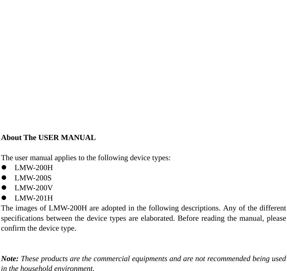          About The USER MANUAL  The user manual applies to the following device types: z LMW-200H z LMW-200S z LMW-200V z LMW-201H The images of LMW-200H are adopted in the following descriptions. Any of the different specifications between the device types are elaborated. Before reading the manual, please confirm the device type.   Note: These products are the commercial equipments and are not recommended being used in the household environment. 