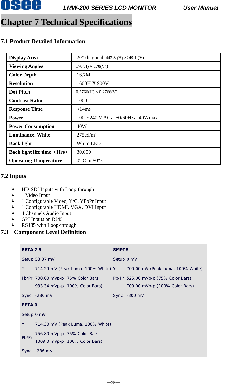           LMW-200 SERIES LCD MONITOR           User Manual &mdash;25&mdash; Chapter 7 Technical Specifications  7.1 Product Detailed Information:    Display Area  20&rdquo; diagonal, 442.8 (H) &times;249.1 (V) Viewing Angles  178(H) &times; 178(V)) Color Depth  16.7M Resolution  1600H X 900V Dot Pitch  0.2766(H) &times; 0.2766(V) Contrast Ratio  1000 :1 Response Time  <14ms  Power  100～240 V AC，50/60Hz，40Wmax   Power Consumption  40W Luminance, White  275cd/m2 Back light  White LED Back light life time（Hrs） 30,000 Operating Temperature  0&deg; C to 50&deg; C  7.2 Inputs  &frac34; HD-SDI Inputs with Loop-through &frac34; 1 Video Input &frac34; 1 Configurable Video, Y/C, YPbPr Input &frac34; 1 Configurable HDMI, VGA, DVI Input &frac34; 4 Channels Audio Input &frac34; GPI Inputs on RJ45 &frac34; RS485 with Loop-through 7.3 Component Level Definition  BETA 7.5  SMPTE Setup 53.37 mV  Setup 0 mV Y  714.29 mV (Peak Luma, 100% White) Y  700.00 mV (Peak Luma, 100% White) Pb/Pr  700.00 mVp-p (75% Color Bars)  933.34 mVp-p (100% Color Bars)  Pb/Pr 525.00 mVp-p (75% Color Bars)  700.00 mVp-p (100% Color Bars)  Sync  -286 mV   Sync -300 mV  BETA 0   Setup 0 mV Y  714.30 mV (Peak Luma, 100% White) Pb/Pr  756.80 mVp-p (75% Color Bars)  1009.0 mVp-p (100% Color Bars)  Sync  -286 mV      