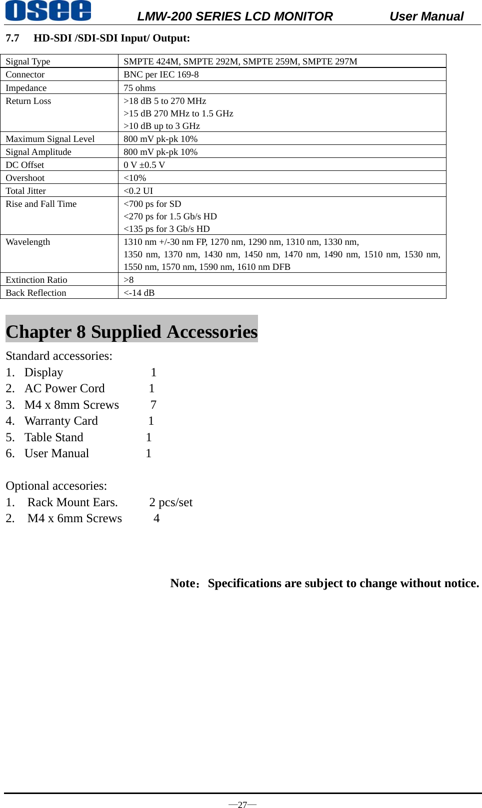           LMW-200 SERIES LCD MONITOR           User Manual &mdash;27&mdash; 7.7 HD-SDI /SDI-SDI Input/ Output: Signal Type  SMPTE 424M, SMPTE 292M, SMPTE 259M, SMPTE 297M Connector  BNC per IEC 169-8 Impedance 75 ohms Return Loss  >18 dB 5 to 270 MHz >15 dB 270 MHz to 1.5 GHz >10 dB up to 3 GHz Maximum Signal Level  800 mV pk-pk 10% Signal Amplitude  800 mV pk-pk 10% DC Offset  0 V &plusmn;0.5 V Overshoot <10% Total Jitter  <0.2 UI Rise and Fall Time  <700 ps for SD <270 ps for 1.5 Gb/s HD <135 ps for 3 Gb/s HD Wavelength  1310 nm +/-30 nm FP, 1270 nm, 1290 nm, 1310 nm, 1330 nm,   1350 nm, 1370 nm, 1430 nm, 1450 nm, 1470 nm, 1490 nm, 1510 nm, 1530 nm, 1550 nm, 1570 nm, 1590 nm, 1610 nm DFB Extinction Ratio  >8 Back Reflection  <-14 dB Chapter 8 Supplied Accessories Standard accessories: 1. Display              1 2. AC Power Cord       1 3. M4 x 8mm Screws     7 4. Warranty Card        1 5. Table Stand          1 6. User Manual         1  Optional accesories: 1.  Rack Mount Ears.     2 pcs/set  2.  M4 x 6mm Screws     4     Note：Specifications are subject to change without notice. 