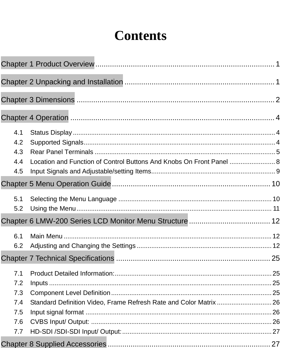   Contents Chapter 1 Product Overview ...................................................................................... 1 Chapter 2 Unpacking and Installation ........................................................................ 1 Chapter 3 Dimensions ............................................................................................... 2 Chapter 4 Operation .................................................................................................. 4 4.1 Status Display ............................................................................................................... 4 4.2 Supported Signals ......................................................................................................... 4 4.3 Rear Panel Terminals ................................................................................................... 5 4.4  Location and Function of Control Buttons And Knobs On Front Panel ......................... 8 4.5  Input Signals and Adjustable/setting Items .................................................................... 9 Chapter 5 Menu Operation Guide ............................................................................ 10 5.1 Selecting the Menu Language .................................................................................... 10 5.2 Using the Menu ........................................................................................................... 11 Chapter 6 LMW-200 Series LCD Monitor Menu Structure ....................................... 12 6.1 Main Menu .................................................................................................................. 12 6.2  Adjusting and Changing the Settings .......................................................................... 12 Chapter 7 Technical Specifications .......................................................................... 25 7.1  Product Detailed Information: ...................................................................................... 25 7.2 Inputs .......................................................................................................................... 25 7.3 Component Level Definition ........................................................................................ 25 7.4  Standard Definition Video, Frame Refresh Rate and Color Matrix .............................. 26 7.5 Input signal format ...................................................................................................... 26 7.6 CVBS Input/ Output: ................................................................................................... 26 7.7 HD-SDI /SDI-SDI Input/ Output: .................................................................................. 27 Chapter 8 Supplied Accessories .............................................................................. 27  